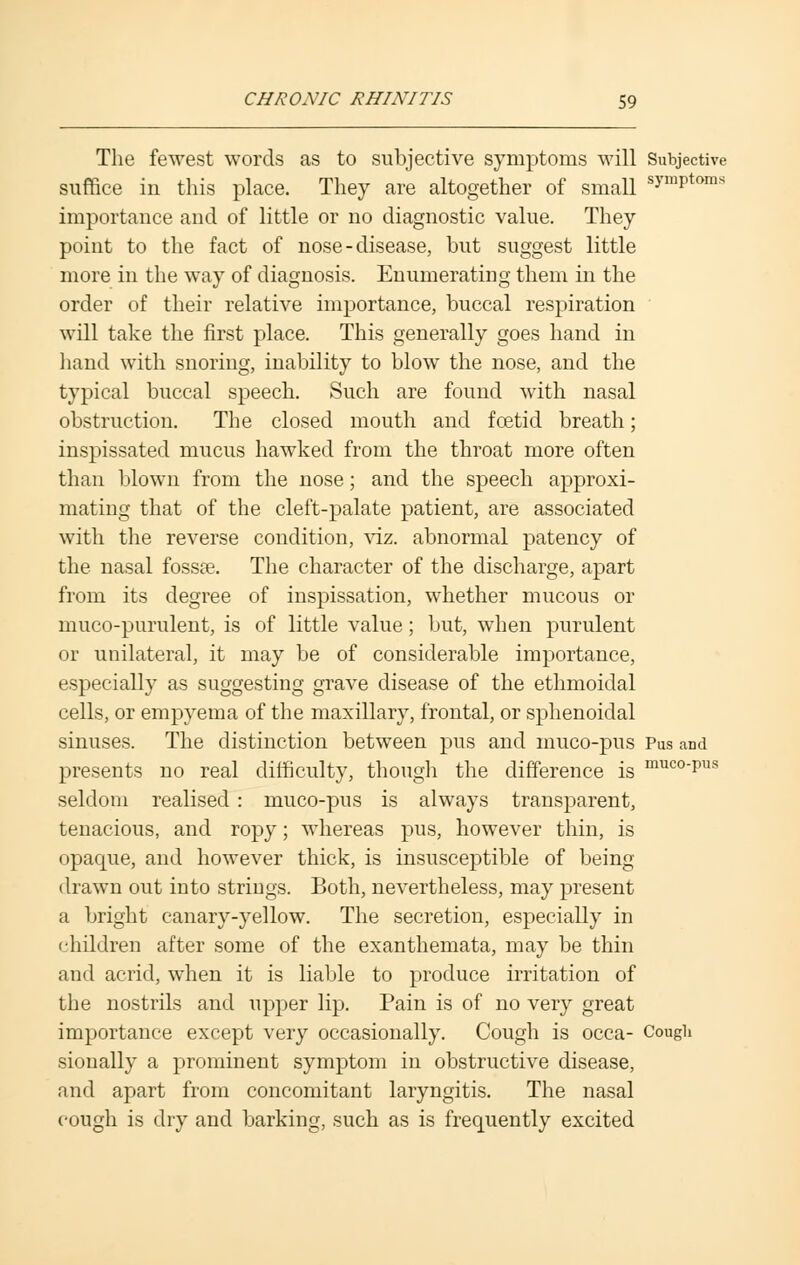 The fewest words as to subjective symptoms will Subjective suffice in this place. They are altogether of small symPtoms importance and of little or no diagnostic value. They point to the fact of nose-disease, but suggest little more in the way of diagnosis. Enumerating them in the order of their relative importance, buccal respiration will take the first place. This generally goes hand in hand with snoring, inability to blow the nose, and the typical buccal speech. Such are found with nasal obstruction. The closed mouth and foetid breath; inspissated mucus hawked from the throat more often than blown from the nose; and the speech approxi- mating that of the cleft-palate patient, are associated with the reverse condition, viz. abnormal patency of the nasal fossae. The character of the discharge, apart from its degree of inspissation, whether mucous or muco-purulent, is of little value; but, when purulent or unilateral, it may be of considerable importance, especially as suggesting grave disease of the ethmoidal cells, or empyema of the maxillary, frontal, or sphenoidal sinuses. The distinction between pus and muco-pus Pus and presents no real difficulty, though the difference is muco'Pl,s seldom realised : muco-pus is always transparent, tenacious, and ropy; whereas pus, however thin, is opaque, and however thick, is insusceptible of being drawn out into strings. Both, nevertheless, may present a bright canary-yellow. The secretion, especially in children after some of the exanthemata, may be thin and acrid, when it is liable to produce irritation of the nostrils and upper lip. Pain is of no very great importance except very occasionally. Cough is occa- Cough sionally a prominent symptom in obstructive disease, and apart from concomitant laryngitis. The nasal cough is dry and barking, such as is frequently excited
