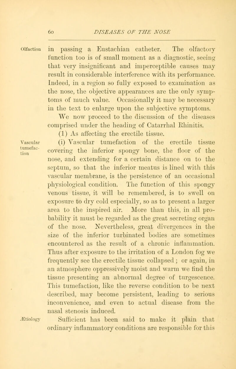 Vascular tumefac- tion olfaction in passing a Eustachian catheter. The olfactory function too is of small moment as a diagnostic, seeing that very insignificant and imperceptible causes may result in considerable interference with its performance. Indeed, in a region so fully exposed to examination as the nose, the objective appearances are the only symp- toms of much value. Occasionally it may be necessary in the text to enlarge upon the subjective symptoms. We now proceed to the discussion of the diseases comprised under the heading of Catarrhal Rhinitis. (1) As affecting the erectile tissue. (i) Vascular tumefaction of the erectile tissue covering the inferior spongy bone, the floor of the nose, and extending for a certain distance on to the septum, so that the inferior meatus is lined with this vascular membrane, is the persistence of an occasional physiological condition. The function of this spongy venous tissue, it will be remembered, is to swell on exposure to dry cold especially, so as to present a larger area to the inspired air. More than this, in all pro- bability it must be regarded as the great secreting organ of the nose. Nevertheless, great divergences in the size of the inferior turbinated bodies are sometimes encountered as the result of a chronic inflammation. Thus after exposure to the irritation of a London fog we frequently see the erectile tissue collapsed ; or again, in an atmosphere oppressively moist and warm we find the tissue presenting an abnormal degree of turgescence. This tumefaction, like the reverse condition to be next described, may become persistent, leading to serious inconvenience, and even to actual disease from the nasal stenosis induced. ^Etiology Sufficient has been said to make it plain that ordinary intlammatory conditions are responsible fortius