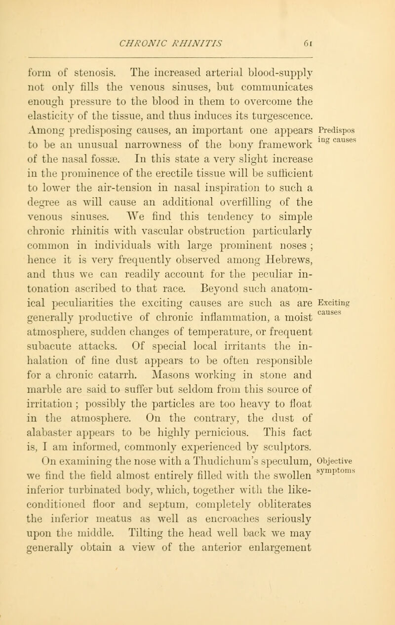 form of stenosis. The increased arterial blood-supply not only fills the venous sinuses, but communicates enough pressure to the blood in them to overcome the elasticity of the tissue, and thus induces its turgescence. Among predisposing causes, an important one appears Predispos to be an unusual narrowness of the bony framework ing causes of the nasal fossae. In this state a very slight increase in the prominence of the erectile tissue will be sufficient to lower the air-tension in nasal inspiration to such a degree as will cause an additional overfilling of the venous sinuses. We find this tendency to simple chronic rhinitis with vascular obstruction particularly common in individuals with large prominent noses ; hence it is very frequently observed among Hebrews, and thus we can readily account for the peculiar in- tonation ascribed to that race. Beyond such anatom- ical peculiarities the exciting causes are such as are Exciting generally productive of chronic inflammation, a moist atmosphere, sudden changes of temperature, or frequent subacute attacks. Of special local irritants tire in- halation of fine dust appears to be often responsible for a chronic catarrh. Masons working in stone and marble are said to suffer but seldom from this source of irritation ; possibly the particles are too heavy to float in the atmosphere. On the contrary, the dust of alabaster appears to be highly pernicious. This fact is, I am informed, commonly experienced by sculptors. On examining the nose with a Thudichum's speculum, Objective we find the field almost entirely filled with the swollen symp ° inferior turbinated body, which, together with the like- conditioned floor and septum, completely obliterates the inferior meatus as well as encroaches seriously upon the middle. Tilting the head well back we may generally obtain a view of the anterior enlargement