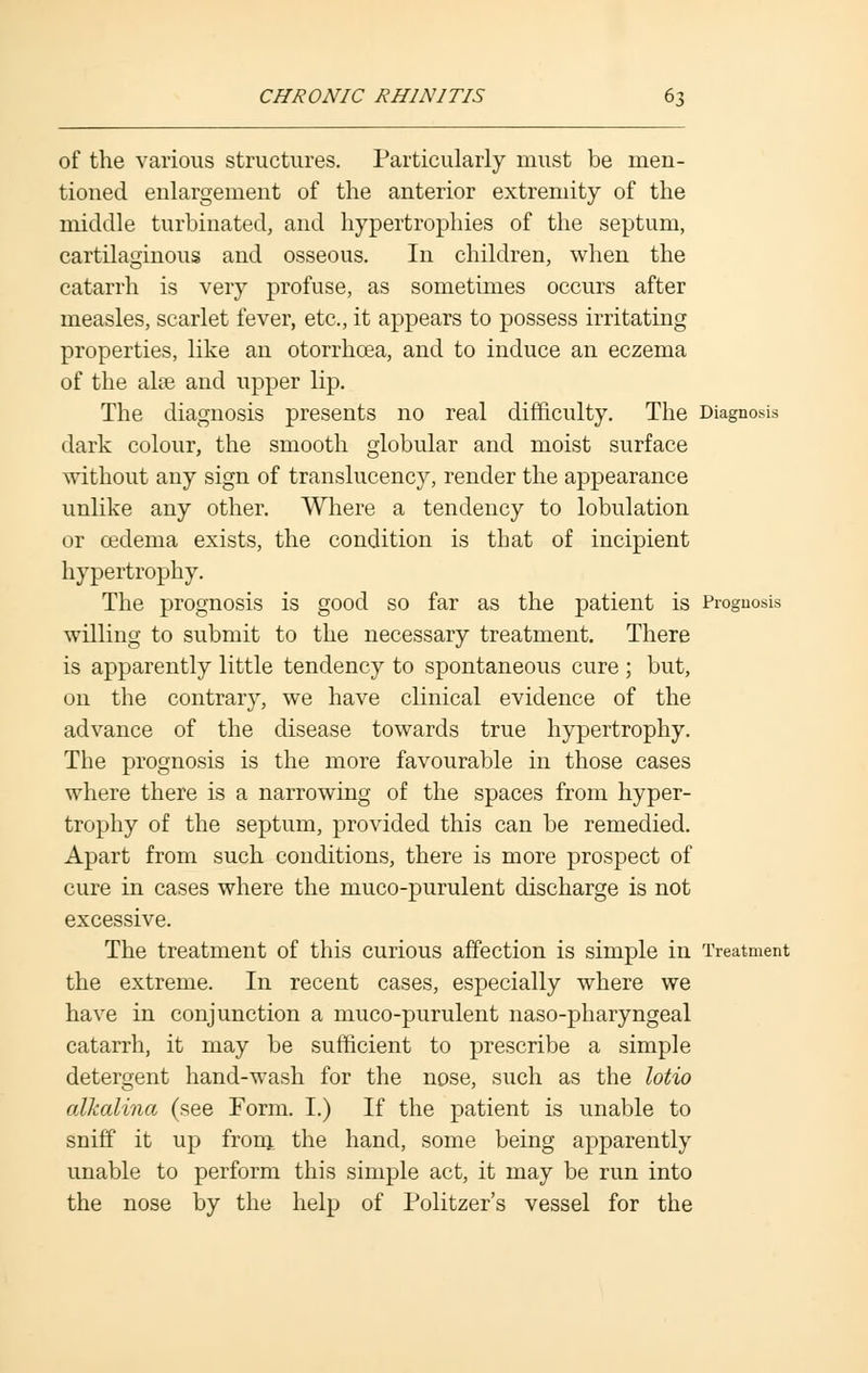 of the various structures. Particularly must be men- tioned enlargement of the anterior extremity of the middle turbinated, and hypertrophies of the septum, cartilaginous and osseous. In children, when the catarrh is very profuse, as sometimes occurs after measles, scarlet fever, etc., it appears to possess irritating properties, like an otorrhcea, and to induce an eczema of the alas and upper lip. The diagnosis presents no real difficulty. The Diagnosis dark colour, the smooth globular and moist surface without any sign of translucency, render the appearance unlike any other. Where a tendency to lobulation or cedema exists, the condition is that of incipient hypertrophy. The prognosis is good so far as the patient is Prognosis willing to submit to the necessary treatment. There is apparently little tendency to spontaneous cure ; but, on the contrary, we have clinical evidence of the advance of the disease towards true hypertrophy. The prognosis is the more favourable in those cases where there is a narrowing of the spaces from hyper- trophy of the septum, provided this can be remedied. Apart from such conditions, there is more prospect of cure in cases where the muco-purulent discharge is not excessive. The treatment of this curious affection is simple in Treatment the extreme. In recent cases, especially where we have in conjunction a muco-purulent naso-pharyngeal catarrh, it may be sufficient to prescribe a simple detergent hand-wash for the nose, such as the lotio alkalina (see Form. I.) If the patient is unable to sniff it up from the hand, some being apparently unable to perform this simple act, it may be run into the nose by the help of Politzer's vessel for the