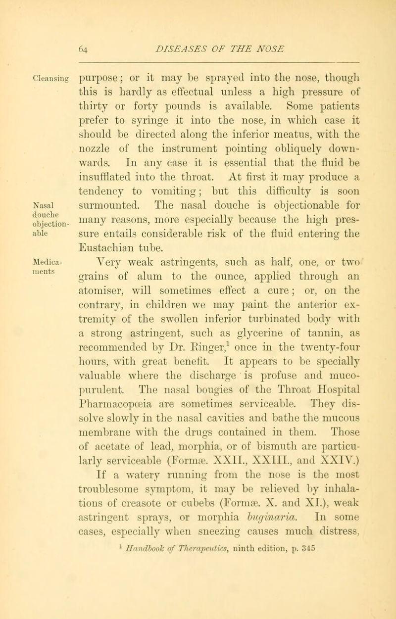 Nasal douche objection- alilr Medica merits Cleansing purpose; or it may be sprayed into the nose, though this is hardly as effectual unless a high pressure of thirty or forty pounds is available. Some patients prefer to syringe it into the nose, in which case it should be directed along the inferior meatus, with the nozzle of the instrument pointing obliquely down- wards. In auy case it is essential that the fluid be insufflated into the throat. At first it may produce a tendency to vomiting; but this difficulty is soon surmounted. The nasal douche is objectionable for many reasons, more especially because the high pres- sure entails considerable risk of the fluid entering the Eustachian tube. Very weak astringents, such as half, one, or two grains of alum to the ounce, applied through an atomiser, will sometimes effect a cure; or, on the contrary, in children we may paint the anterior ex- tremity of the swollen inferior turbinated body with a strong astringent, such as glycerine of tannin, as recommended by Dr. Ringer,1 once in the twenty-four hours, with great benefit. It appears to be specially valuable where the discharge is profuse and muco- purulent. The nasal bougies of the Throat Hospital Pharmacopoeia are sometimes serviceable. They dis- solve slowly in the nasal cavities and bathe the mucous membrane with the drugs contained in them. Those of acetate of lead, morphia, or of bismuth are particu- larly serviceable (Formse. XXII., XXIII., and XXIV.) If a watery running from the nose is the most troublesome symptom, it may be relieved by inhala- tions of creasote or cubebs (Formre. X. and XL), weak astringent sprays, or morphia bugmaria. In some cases, especially when sneezing causes much distress, 1 Handbook of Therapeutics, ninth edition, p. 345