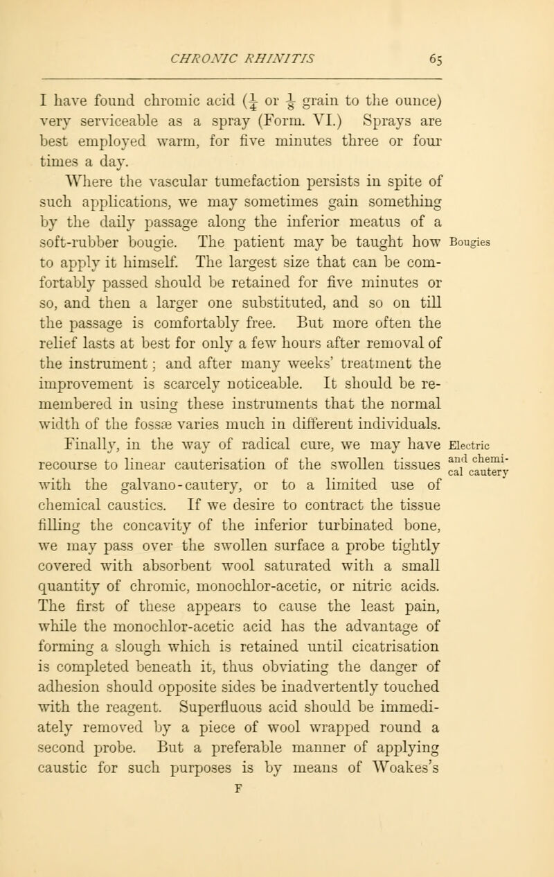 I have found chromic acid {\ or \ grain to the ounce) very serviceable as a spray (Form. VI.) Sprays are best employed warm, for five minutes three or four times a day. Where the vascular tumefaction persists in spite of such applications, we may sometimes gain something by the daily passage along the inferior meatus of a soft-rubber bougie. The patient may be taught how Bougies to apply it himself. The largest size that can be com- fortably passed should be retained for five minutes or so, and then a larger one substituted, and so on till the passage is comfortably free. But more often the relief lasts at best for only a few hours after removal of the instrument; and after many weeks' treatment the improvement is scarcely noticeable. It should be re- membered in using these instruments that the normal width of the fossae varies much in different individuals. Finally, in the way of radical cure, we may have Electric recourse to linear cauterisation of the swollen tissues an,d chem1' cal cautery with the galvano-cautery, or to a limited use of chemical caustics. If we desire to contract the tissue filling the concavity of the inferior turbinated bone, we may pass over the swollen surface a probe tightly covered with absorbent wool saturated with a small quantity of chromic, monochlor-acetic, or nitric acids. The first of these appears to cause the least pain, while the monochlor-acetic acid has the advantage of forming a slough which is retained until cicatrisation is completed beneath it, thus obviating the danger of adhesion should opposite sides be inadvertently touched with the reagent. Superfluous acid should be immedi- ately removed by a piece of wool wrapped round a second probe. But a preferable manner of applying caustic for such purposes is by means of Woakes's F