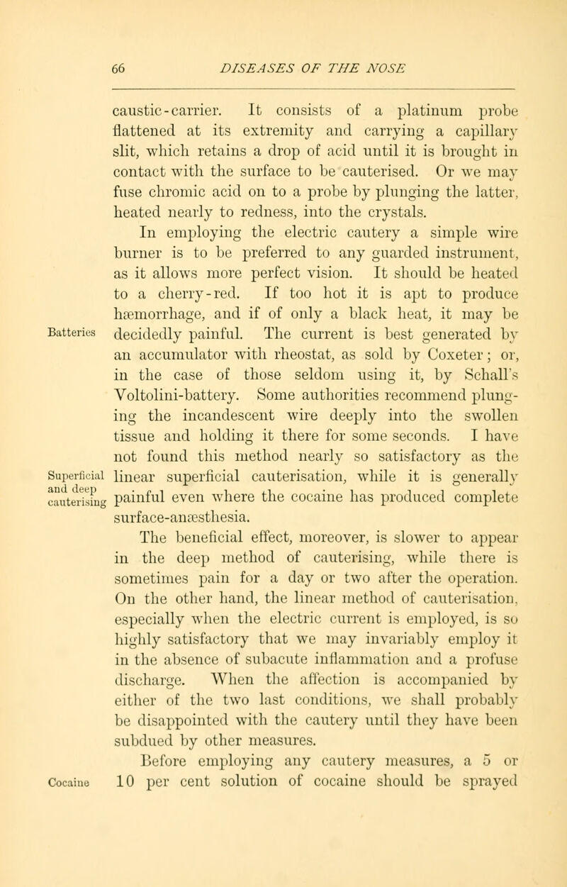 caustic-carrier. It consists of a platinum probe flattened at its extremity and carrying a capillary slit, which retains a drop of acid until it is brought in contact with the surface to be cauterised. Or we may fuse chromic acid on to a probe by plunging the latter, heated nearly to redness, into the crystals. In employing the electric cautery a simple wire burner is to be preferred to any guarded instrument, as it allows more perfect vision. It should be heated to a cherry-red. If too hot it is apt to produce haemorrhage, and if of only a black heat, it may be Batteries decidedly painful. The current is best generated by an accumulator with rheostat, as sold by Coxeter; or, in the case of those seldom using it, by Schall's Voltolini-battery. Some authorities recommend plung- ing the incandescent wire deeply into the swollen tissue and holding it there for some seconds. I have not found this method nearly so satisfactory as the Superficial linear superficial cauterisation, while it is generally cauterising painful even where the cocaine has produced complete surface-anaesthesia. The beneficial effect, moreover, is slower to appear in the deep method of cauterising, while there is sometimes pain for a day or two after the operation. On the other hand, the linear method of cauterisation, especially when the electric current is employed, is so highly satisfactory that we may invariably employ it in the absence of subacute inflammation and a profuse discharge. When the affection is accompanied by either of the two last conditions, we shall probably be disappointed with the cautery until they have been subdued by other measures. Before employing any cautery measures, a 5 or Cocaine 10 per cent solution of cocaine should be sprayed