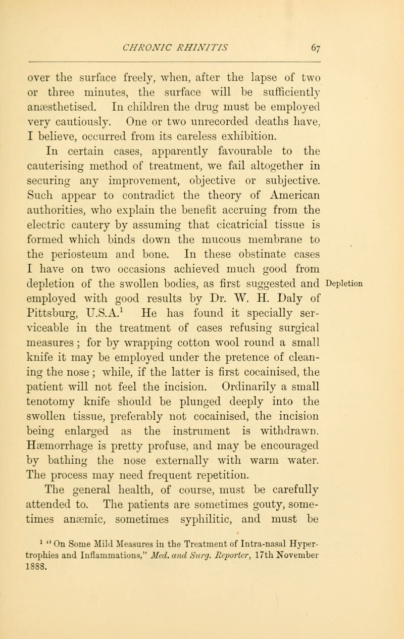 over the surface freely, when, after the lapse of two or three minutes, the surface will be sufficiently anaesthetised. In children the drug must be employed very cautiously. One or two unrecorded deaths have, I believe, occurred from its careless exhibition. In certain cases, apparently favourable to the cauterising method of treatment, we fail altogether in securing any improvement, objective or subjective. Such appear to contradict the theory of American authorities, who explain the benefit accruing from the electric cautery by assuming that cicatricial tissue is formed which binds down the mucous membrane to the periosteum and bone. In these obstinate cases I have on two occasions achieved much good from depletion of the swollen bodies, as first suggested and Depletion employed with good results by Dr. W. H. Daly of Pittsburg, U.S.A.1 He has found it specially ser- viceable in the treatment of cases refusing surgical measures ; for by wrapping cotton wool round a small knife it may be employed under the pretence of clean- ing the nose ; while, if the latter is first cocainised, the patient will not feel the incision. Ordinarily a small tenotomy knife should be plunged deeply into the swollen tissue, preferably not cocainised, the incision being enlarged as the instrument is withdrawn. Haemorrhage is pretty profuse, and may be encouraged by bathing the nose externally with warm water. The process may need frequent repetition. The general health, of course, must be carefully attended to. The patients are sometimes gouty, some- times anaemic, sometimes syphilitic, and must be 1  On Some Mild Measures in the Treatment of Intra-nasal Hyper- trophies and Inflammations, Med. and Surg. Reporter, 17th November 1888.