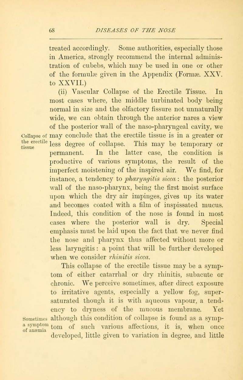 treated accordingly. Some authorities, especially those in America, strongly recommend the internal adminis- tration of cubebs, which may be used in one or other of the formulae given in the Appendix (Formse. XXV. to XXVII.) (ii) Vascular Collapse of the Erectile Tissue. In most cases where, the middle turbinated body being normal in size and the olfactory fissure not unnaturally wide, we can obtain through the anterior nares a view of the posterior wall of the naso-pharyngeal cavity, we Collapse of may conclude that the erectile tissue is in a greater or tissue* ^ess degree of collapse. This may be temporary or permanent. In the latter case, the condition is productive of various symptoms, the result of the imperfect moistening of the inspired air. We find, for instance, a tendency to pharyngitis sicca: the posterior wall of the naso-pharynx, being the first moist surface upon which the dry air impinges, gives up its water and becomes coated with a film of inspissated mucus. Indeed, this condition of the nose is found in most cases where the posterior wall is dry. Special emphasis must be laid upon the fact that we never find the nose and pharynx thus affected without more or less laryngitis : a point that will be further developed when we consider rhinitis sicca. This collapse of the erectile tissue may be a symp- tom of either catarrhal or dry rhinitis, subacute or chronic. We perceive sometimes, after direct exposure to irritative agents, especially a yellow fog, super- saturated though it is with aqueous vapour, a tend- ency to dryness of the mucous membrane. Yet Sometimes although this condition of collapse is found as a symp- a symptom tom 0f guc]1 various affections, it is, when once of antenna ' ' developed, little given to variation in degree, and little