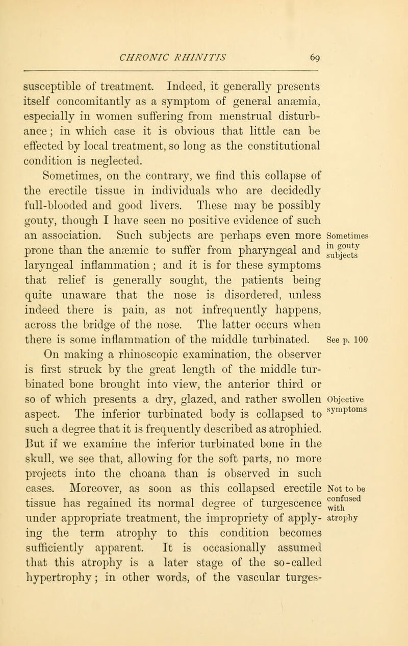 susceptible of treatment. Indeed, it generally presents itself concomitantly as a symptom of general anaemia, especially in women suffering from menstrual disturb- ance ; in which case it is obvious that little can be effected by local treatment, so long as the constitutional condition is neglected. Sometimes, on the contrary, we find this collapse of the erectile tissue in individuals who are decidedly full-blooded and good livers. These may be possibly gouty, though I have seen no positive evidence of such an association. Such subjects are perhaps even more Sometimes prone than the anremic to suffer from pharyngeal and g^g[J laryngeal inflammation ; and it is for these symptoms that relief is generally sought, the patients being quite unaware that the nose is disordered, unless indeed there is pain, as not infrequently happens, across the bridge of the nose. The latter occurs when there is some inflammation of the middle turbinated. See p. 100 On making a rhinoscopic examination, the observer is first struck by the great length of the middle tur- binated bone brought into view, the anterior third or so of which presents a dry, glazed, and rather swollen Objective aspect. The inferior turbinated body is collapsed to symp oms such a degree that it is frequently described as atrophied. But if we examine the inferior turbinated bone in the skull, we see that, allowing for the soft parts, no more projects into the choana than is observed in such cases. Moreover, as soon as this collapsed erectile Not to be tissue has regained its normal degree of turgescence ^huse under appropriate treatment, the impropriety of apply- atrophy ing the term atrophy to this condition becomes sufficiently apparent. It is occasionally assumed that this atrophy is a later stage of the so-called hypertrophy; in other words, of the vascular turges-