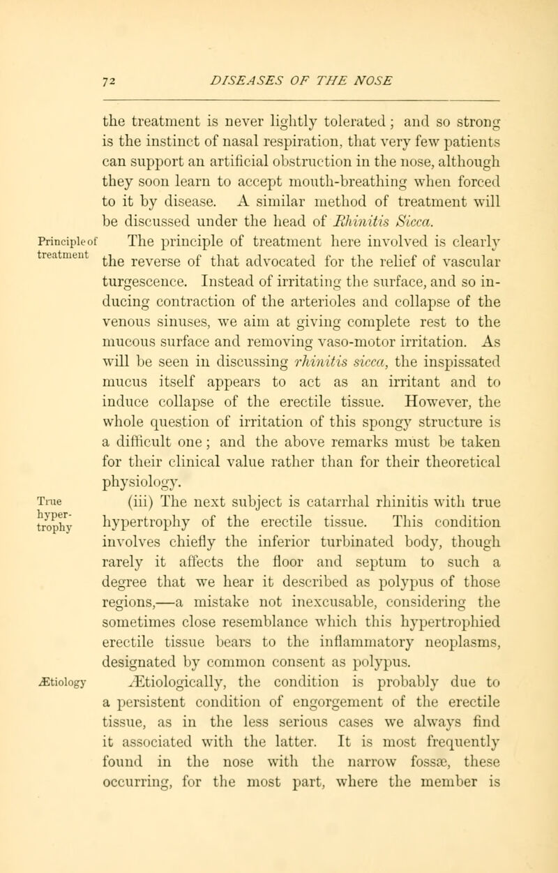 the treatment is never lightly tolerated; and so strong is the instinct of nasal respiration, that very few patients can support an artificial obstruction in the nose, although they soon learn to accept mouth-breathing when forced to it by disease. A similar method of treatment will be discussed under the head of Rhinitis Sicca. Principle of The principle of treatment here involved is clearly rea men ^g reverse 0f j-i-^ advocated for the relief of vascular turgescence. Instead of irritating the surface, and so in- ducing contraction of the arterioles and collapse of the venous sinuses, we aim at giving complete rest to the mucous surface and removing vaso-motor irritation. As will be seen in discussing rhinitis sicca, the inspissated mucus itself appears to act as an irritant and to induce collapse of the erectile tissue. However, the whole question of irritation of this spongy structure is a difficult one; and the above remarks must be taken for their clinical value rather than for their theoretical physiology. True (iii) The next subject is catarrhal rhinitis with true t^jphy hypertrophy of the erectile tissue. This condition involves chiefly the inferior turbinated body, though rarely it affects the floor and septum to such a degree that we hear it described as polypus of those regions,—a mistake not inexcusable, considering the sometimes close resemblance which this hypertrophied erectile tissue bears to the inflammatory neoplasms, designated by common consent as polypus. ^Etiology .I'.tiologically, the condition is probably due to a persistent condition of engorgement of the erectile tissue, as in the less serious cases we always find it associated with the latter. It is most frequently found in the nose with the narrow fossae, these occurring, for the most part, where the member is