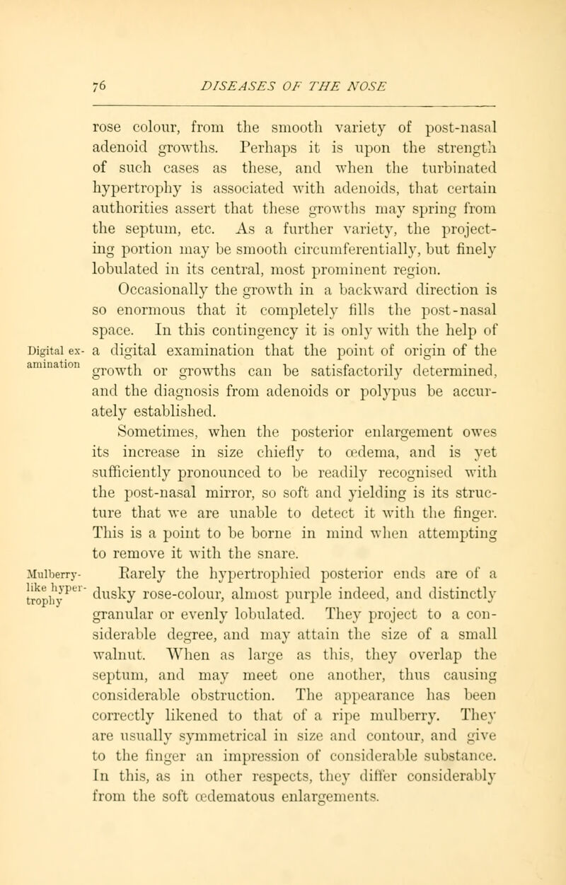 rose colour, from the smooth variety of post-nasal adenoid growths. Perhaps it is upon the strength of such cases as these, and when the turbinated hypertrophy is associated with adenoids, that certain authorities assert that these growths may spring from the septum, etc. As a further variety, the project- ing portion may be smooth circumferentially, but finely lobulated in its central, most prominent region. Occasionally the growth in a backward direction is so enormous that it completely fills the post-nasal space. In this contingency it is only with the help of Digital ex- a digital examination that the point of origin of the animation growtj1 or growths can be satisfactorily determined, and the diagnosis from adenoids or polypus be accur- ately established. Sometimes, when the posterior enlargement owes its increase in size chiefly to oedema, and is yet sufficiently pronounced to be readily recognised with the post-nasal mirror, so soft and yielding is its struc- ture that we are unable to detect it with the finger. This is a point to be borne in mind when attempting to remove it with the snare. Mulberry- Barely the hypertrophied posterior ends are of a trophyPL1 dusky rose-colour, almost purple indeed, and distinctly granular or evenly lobulated. They project to a con- siderable degree, and may attain the size of a small walnut. When as large as this, they overlap the septum, and may meet one another, thus causing considerable obstruction. The appearance has been correctly likened to that of a ripe mulberry. They are usually symmetrical in size and contour, and give to the finger an impression of considerable substance. In this, as in other respects, they differ considerably from the soft cedematous enlargements.