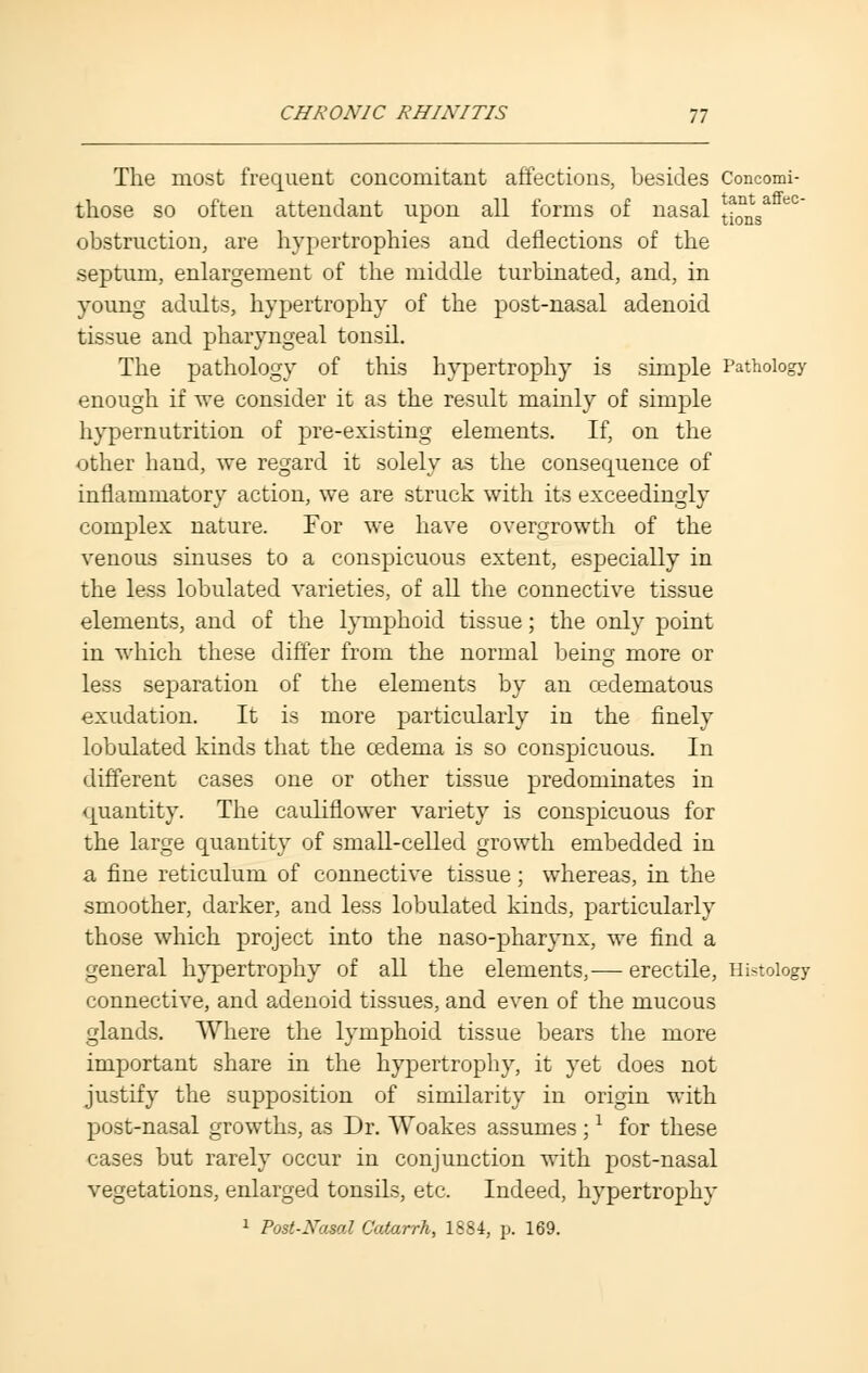 The most frequent concomitant affections, besides Concomi- those so often attendant upon all forms of nasal t^sa obstruction, are hypertrophies and deflections of the septum, enlargement of the middle turbinated, and, in young adults, hypertrophy of the post-nasal adenoid tissue and pharyngeal tonsil. The pathology of this hypertrophy is simple Pathology enough if we consider it as the result mainly of simple hypernutrition of pre-existing elements. If, on the other hand, we regard it solely as the consequence of inflammatory action, we are struck with its exceedingly complex nature. For we have overgrowth of the venous sinuses to a conspicuous extent, especially in the less lobulated varieties, of all the connective tissue elements, and of the lymphoid tissue; the only point in which these differ from the normal being more or less separation of the elements by an cedematous exudation. It is more particularly in the finely lobulated kinds that the oedema is so conspicuous. In different cases one or other tissue predominates in quantity. The cauliflower variety is conspicuous for the large quantity of small-celled growth embedded in a fine reticulum of connective tissue; whereas, in the smoother, darker, and less lobulated kinds, particularly those which project into the naso-pharynx, we find a general hypertrophy of all the elements,— erectile, Histology connective, and adenoid tissues, and even of the mucous glands. Where the lymphoid tissue bears the more important share in the hypertrophy, it yet does not justify the supposition of similarity in origin with post-nasal growths, as Dr. Woakes assumes ;x for these cases but rarely occur in conjunction with post-nasal vegetations, enlarged tonsils, etc. Indeed, hypertrophy 1 Post-Nasal Catarrh, 1884, p. 169.