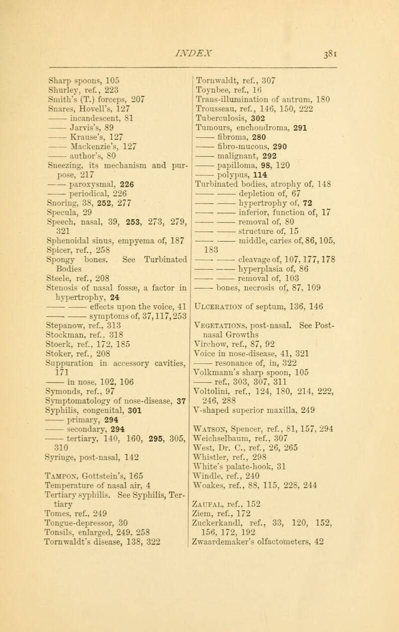 Sharp spoons, 105 Shurley, ret, 223 Smith's (T.) forceps, 207 Snares, Hovell's, 127 incandescent, 81 Jarvis's, 89 Krause's, 127 Mackenzie's. 127 author's, 80 Sneezing, its mechanism and pur- pose, 217 paroxysmal, 226 periodical, 226 Snoring, 38, 252, 277 Specula, 29 Speech, nasal, 39, 253, 273, 279, 321 Sphenoidal sinus, empyema of, 187 Spicer, ref., 258 Spongy bones. See Turbinated Bodies Steele, ref., 208 Stenosis of nasal fossa?, a factor in hypertrophy, 24 effects upon the voice, 41 symptoms of, 37,117,253 Stepanow, ref., 313 Stockman, ref.. 318 Stoerk, ref.. 172, 185 Stoker, ref., 208 Suppuration in accessory cavities, 171 in nose. 102, 106 Symonds, ref., 97 Symptomatology of nose-disease, 37 Syphilis, congenital, 301 primary, 294 secondary, 294 tertiary, 140, 160, 295, 305, 310 Syringe, post-nasal, 142 Tampon, Gottstein's, 165 Temperature of nasal air, 4 Tertiary syphilis. See Syphilis, Ter- tiary Tomes, ref., 249 Tongue-depressor, 30 Tonsils, enlarged, 249, 258 Tornwaldt's disease, 138, 322 Tormvaldt, ref., 307 Toynbee, ref., 16 Traus-illumination of antrum, 180 Trousseau, ref., 146, 150, 222 Tuberculosis, 302 Tumours, enchondroma, 291 fibroma, 280 fibro-mucous, 290 malignant, 292 papilloma, 98, 120 polypus, 114 Turbinated bodies, atrophy of, 148 depletion of, 67 hypertrophy of, 72 inferior, function of, 17 removal of, 80 structure of, 15 middle, caries of, 86,105. 183 ■ cleavage of, 107,177,178 hyperplasia of, 86 removal of, 103 bones, necrosis of, 87, 109 Ulceration of septum, 136, 146 Vegetations, post-nasal. See Post- nasal Growths Virchow, ref., 87, 92 Voice in nose-disease, 41, 321 resonance of, in, 322 Volkmann's sharp spoon, 105 ref., 303, 307, 311 Voltolini, ref., 124, 180, 214, 222, 246, 288 V-shaped superior maxilla, 249 Watson, Spencer, ref., 81, 157, 294 Weichselbaum, ref., 307 West, Dr. C, ref., 26, 265 Whistler, ref., 298 White's palate-hook, 31 Windle, ref., 240 Woakes, ref., 88, 115, 228, 244 Zaufal, ref., 152 Ziem, ref., 172 Zuckerkandl, ref., 33, 120, 152, 156. 172, 192 Zwaardemaker's olfactometers, 42