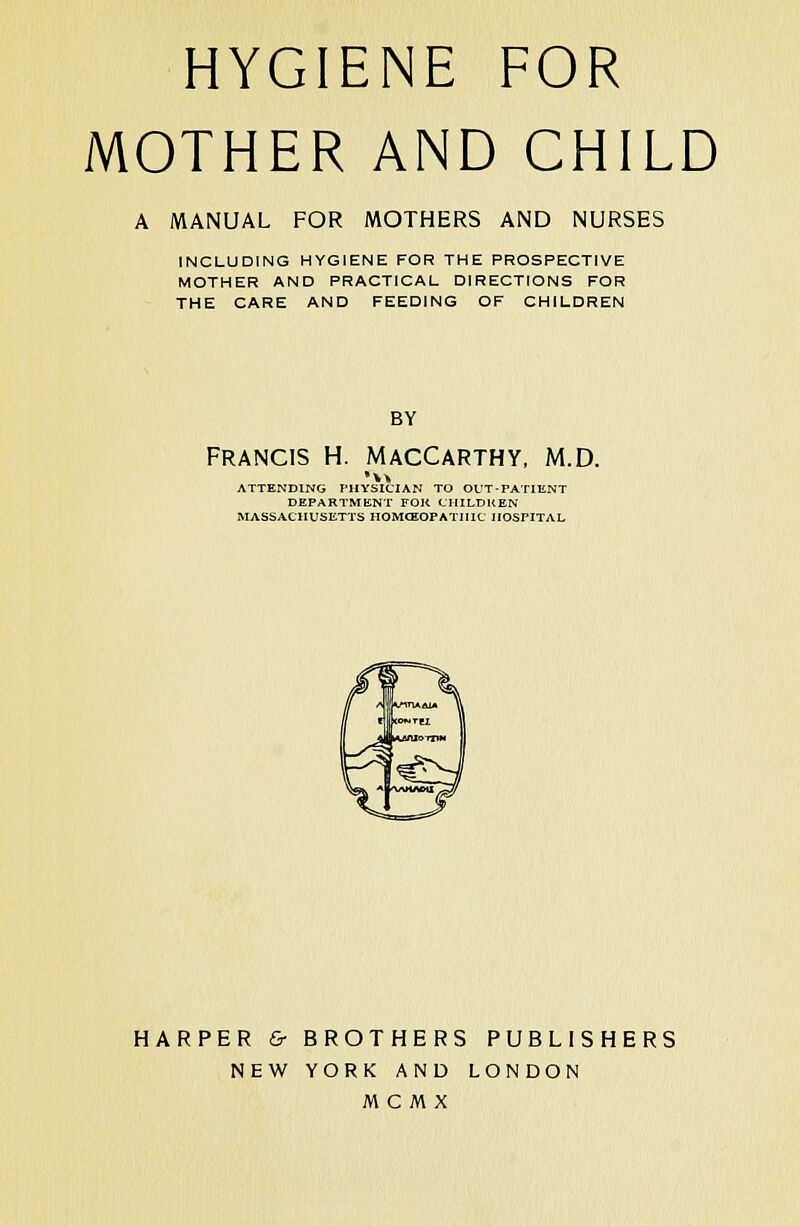 HYGIENE FOR MOTHER AND CHILD A MANUAL FOR MOTHERS AND NURSES INCLUDING HYGIENE FOR THE PROSPECTIVE MOTHER AND PRACTICAL DIRECTIONS FOR THE CARE AND FEEDING OF CHILDREN BY Francis h. maccarthy, m.d. ATTENDING PHYSICIAN TO OUT-PATIENT DEPARTMENT FOR CHILDKEN MASSACHUSETTS HOMCEOPATIIIC IIOSFITAL HARPER & BROTHERS PUBLISHERS NEW YORK AND LONDON