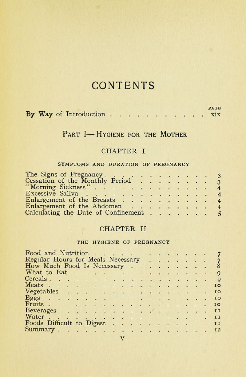 CONTENTS PAGE By Way of Introduction xix Part I—Hygiene for the Mother CHAPTER I SYMPTOMS AND DURATION OP PREGNANCY The Signs of Pregnancy 3 Cessation of the Monthly Period 3 Morning Sickness . . 4 Excessive SaKva ... 4 Enlargement of the Breasts 4 Enlargement of the Abdomen 4 Calculating the Date of Confinement 5 CHAPTER II THE HYGIENE OP PREGNANCY Food and Nutrition . 7 Regular Hours for Meals Necessary 7 How Much Food Is Necessary . 8 What to Eat . . . 9 Cereals ... 9 Meats .... 10 Vegetables ...... .10 Eggs . 10 Fruits . . . 10 Beverages . . ....11 Water ... 11 Poods Difficult to Digest 11 Summary , , . la