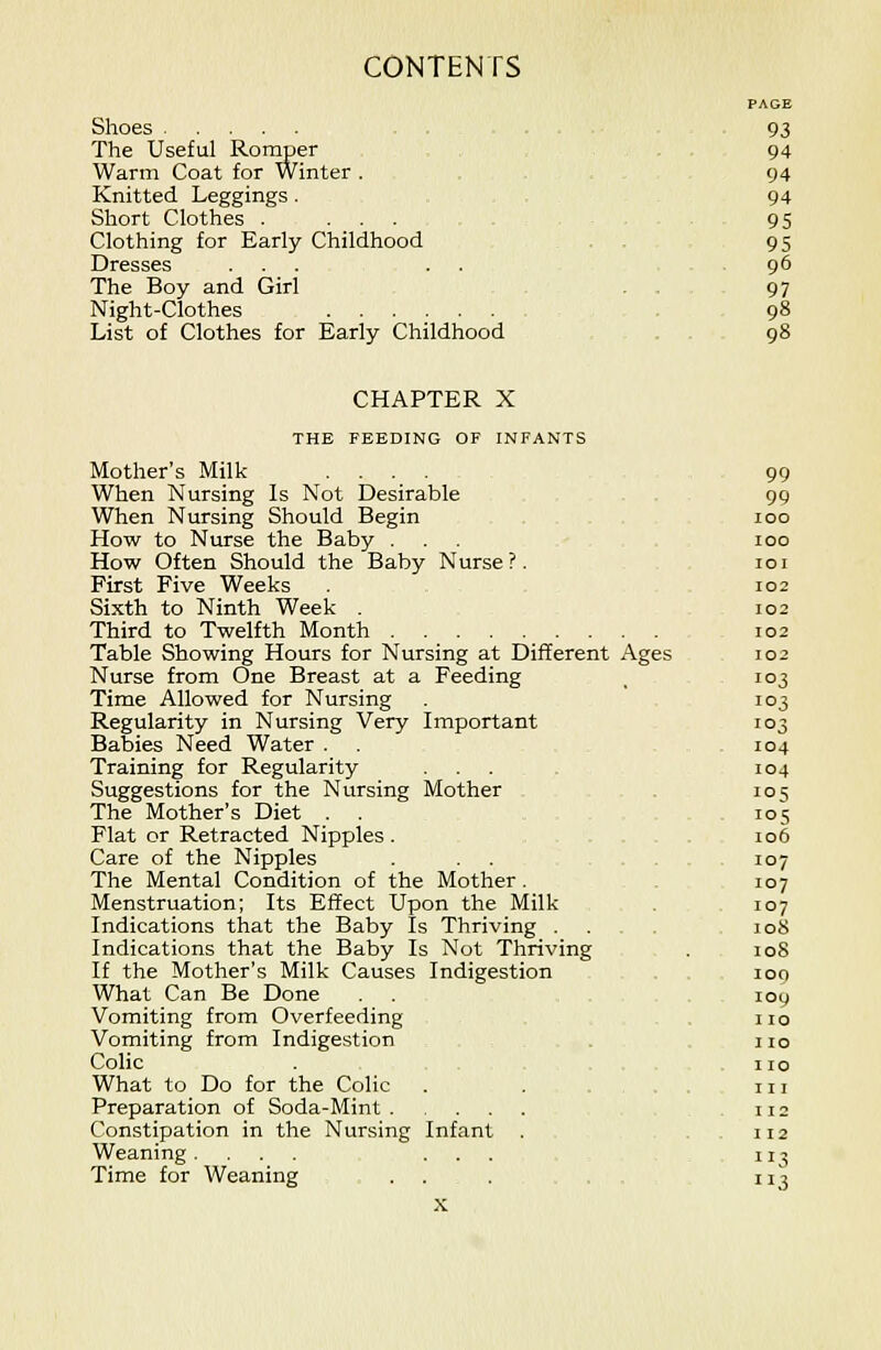 PAGE Shoes .... 93 The Useful Romper 94 Warm Coat for Winter . 94 Knitted Leggings . 94 Short Clothes . ... 95 Clothing for Early Childhood ... 95 Dresses ... . . 96 The Boy and Girl . . 97 Night-Clothes . 98 List of Clothes for Early Childhood 98 CHAPTER X THE FEEDING OF INFANTS Mother's Milk .... 99 When Nursing Is Not Desirable 99 When Nursing Should Begin 100 How to Nurse the Baby ... 100 How Often Should the Baby Nurse?. 101 First Five Weeks 102 Sixth to Ninth Week . 102 Third to Twelfth Month 102 Table Showing Hours for Nursing at Different Ages 102 Nurse from One Breast at a Feeding ^ 103 Time Allowed for Nursing 103 Regularity in Nursing Very Important 103 Babies Need Water . . 104 Training for Regularity ... 104 Suggestions for the Nursing Mother 105 The Mother's Diet . . 105 Flat or Retracted Nipples. 106 Care of the Nipples . . . ... 107 The Mental Condition of the Mother. 107 Menstruation; Its Effect Upon the Milk . 107 Indications that the Baby Is Thriving ... loS Indications that the Baby Is Not Thriving . 108 If the Mother's Milk Causes Indigestion . 100 What Can Be Done 109 Vomiting from Overfeeding no Vomiting from Indigestion . no Colic . no What to Do for the Colic . . ... 111 Preparation of Soda-Mint 112 Constipation in the Nursing Infant . .112 Weaning. ... ... 113 Time for Weaning ... ... 113