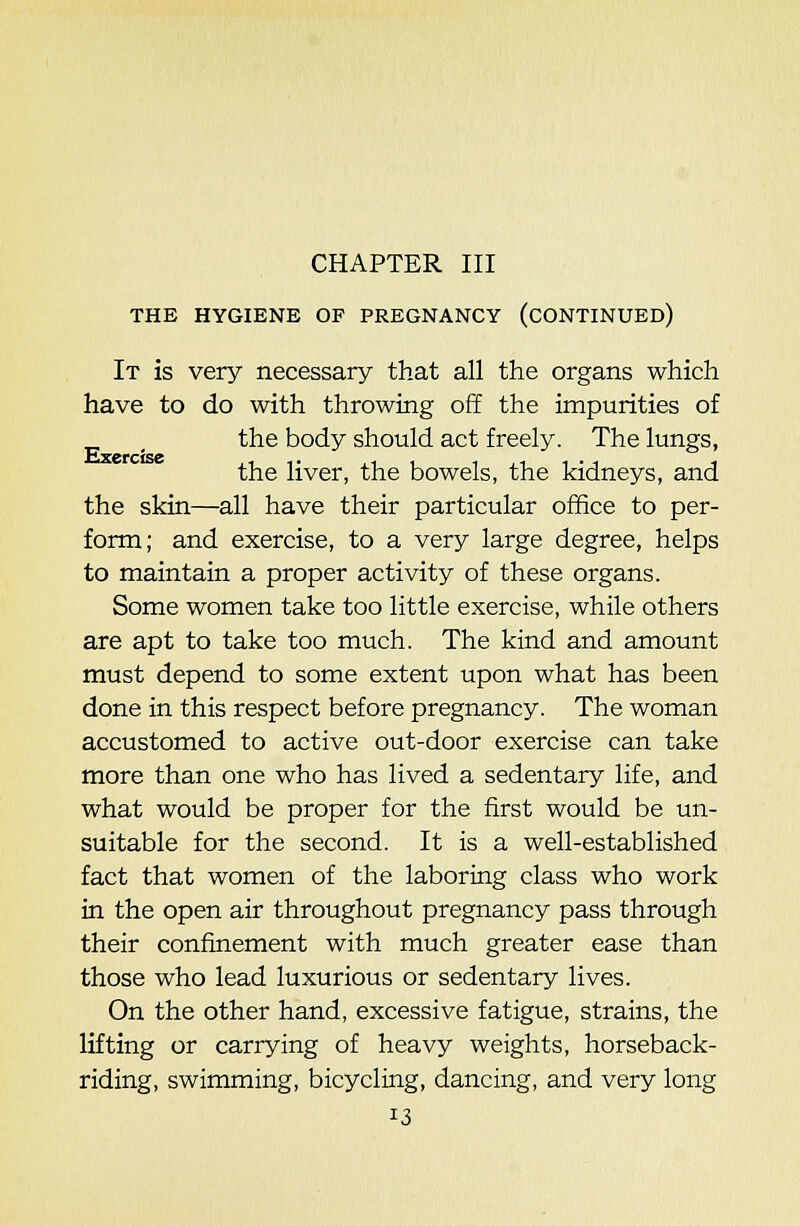 THE HYGIENE OF PREGNANCY (CONTINUED) It is very necessary that all the organs which have to do with throwing off the impurities of , the body should act freely. The lungs, the liver, the bowels, the kidneys, and the skin—all have their particular office to per- form; and exercise, to a very large degree, helps to maintain a proper activity of these organs. Some women take too little exercise, while others are apt to take too much. The kind and amount must depend to some extent upon what has been done in this respect before pregnancy. The woman accustomed to active out-door exercise can take more than one who has lived a sedentary life, and what would be proper for the first would be un- suitable for the second. It is a well-established fact that women of the laboring class who work in the open air throughout pregnancy pass through their confinement with much greater ease than those who lead luxurious or sedentary lives. On the other hand, excessive fatigue, strains, the lifting or carrying of heavy weights, horseback- riding, swimming, bicycling, dancing, and very long