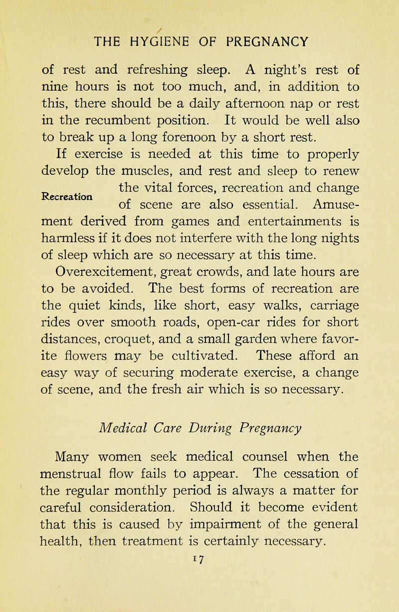 of rest and refreshing sleep. A night's rest of nine hours is not too much, and, in addition to this, there should be a daily afternoon nap or rest in the recumbent position. It would be well also to break up a long forenoon by a short rest. If exercise is needed at this time to properly develop the muscles, and rest and sleep to renew the vital forces, recreation and change Recreation . , • , a ot scene are also essential. Amuse- ment derived from games and entertairmients is harmless if it does not interfere with the long nights of sleep which are so necessary at this time. Overexcitement, great crowds, and late hours are to be avoided. The best forms of recreation are the quiet kinds, like short, easy walks, carriage rides over smooth roads, open-car rides for short distances, croquet, and a small garden where favor- ite flowers may be cultivated. These afford an easy way of securing moderate exercise, a change of scene, and the fresh air which is so necessary. Medical Care During Pregnancy Many women seek medical counsel when the menstrual flow fails to appear. The cessation of the regular monthly period is always a matter for careful consideration. Should it become evident that this is caused by impairment of the general health, then treatment is certainly necessary.