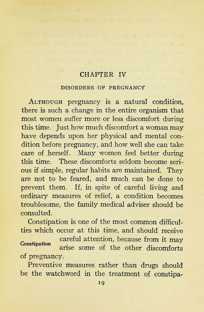 DISORDERS OF PREGNANCY Although pregnancy is a natural condition, there is such a change in the entire organism that most women suffer more or less discomfort during this time. Just how much discomfort a woman may have depends upon her physical and mental con- dition before pregnancy, and how well she can take care of herself. Many women feel better during this time. These discomforts seldom become seri- ous if simple, regular habits are maintained. They are not to be feared, and much can be done to prevent them. If, in spite of careful living and ordinary measures of relief, a condition becomes troublesome, the family medical adviser should be consulted. Constipation is one of the most common difficul- ties which occur at this time, and should receive careful attention, because from it may Ginstipation . . ,, ,, ^. „ anse some of the other discomforts of pregnancy. Preventive measures rather than drugs should be the watchword in the treatment of constipa-