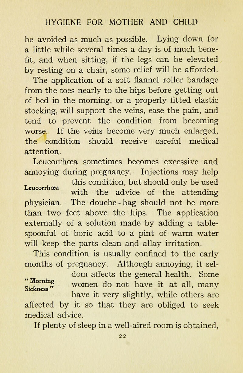 be avoided as much as possible. Lying down for a little while several times a day is of much bene- fit, and when sitting, if the legs can be elevated by resting on a chair, some relief will be afforded. The application of a soft fiaimel roller bandage from the toes nearly to the hips before getting out of bed in the morning, or a properly fitted elastic stocking, will support the veins, ease the pain, and tend to prevent the condition from becoming worse. If the veins become very much enlarged, the condition should receive careful medical attention. Leucorrhoea sometimes becomes excessive and annoying during pregnancy. Injections may help this condition, but should only be used with the advice of the attending physician. The douche - bag should not be more than two feet above the hips. The application externally of a solution made by adding a table- spoonful of boric acid to a pint of warm water will keep the parts clean and allay irritation. This condition is usually confined to the early months of pregnancy. Although annoying, it sel- dom affects the general health. Some oriung women do not have it at all, many Sickness . have it very slightly, while others are affected by it so that they are obliged to seek medical advice. If plenty of sleep in a well-aired room is obtained,