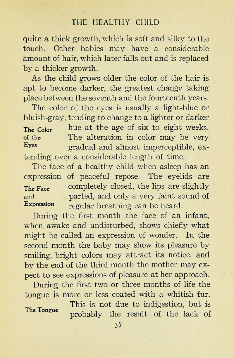 quite a thick growth, which is soft and sillcy to the touch. Other babies may have a considerable amount of hair, which later falls out and is replaced by a thicker growth. As the child grows older the color of the hair is apt to become darker, the greatest change taking place between the seventh and the fourteenth years. The color of the eyes is usually a light-blue or bluish-gray, tending to change to a lighter or darker The Color ^'^^ ^^ the age of six to eight weeks. of the The alteration in color may be very Eyes gradual and almost imperceptible, ex- tending over a considerable length of time. The face of a healthy child when asleep has an expression of peaceful repose. The eyelids are The Face Completely closed, the lips are slightly and parted, and only a very faint sound of Expression regular breathing can be heard. During the first month the face of an infant, when awake and undisturbed, shows chiefly what might be called an expression of wonder. In the second month the baby may show its pleasure by smiling, bright colors may attract its notice, and by the end of the third month the mother may ex- pect to see expressions of pleasure at her approach. During the first two or three months of life the tongue is more or less coated with a whitish fur. This is not due to indigestion, but is onguc probably the result of the lack of