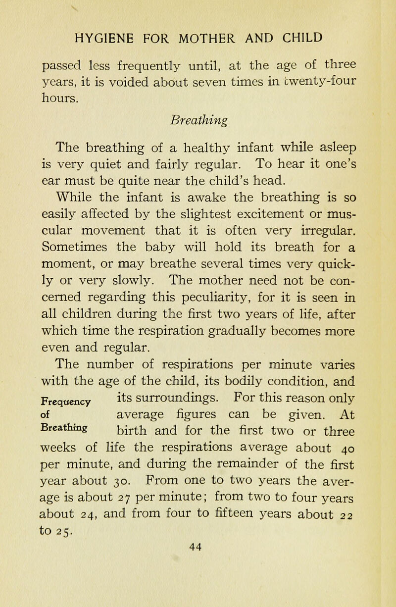 passed less frequently until, at the age of three years, it is voided about seven times in twenty-four hours. Breathing The breathing of a healthy infant while asleep is very quiet and fairly regular. To hear it one's ear must be quite near the child's head. While the infant is awake the breathing is so easily affected by the slightest excitement or mus- cular movement that it is often very irregular. Sometimes the baby will hold its breath for a moment, or may breathe several times very quick- ly or very slowly. The mother need not be con- cerned regarding this peculiarity, for it is seen in all children during the first two years of life, after which time the respiration gradually becomes more even and regular. The number of respirations per minute varies with the age of the child, its bodily condition, and Frequency i^s surroundings. For this reason only of average figures can be given. At Breathing [^ij-^-jj a,nd for the first two or three weeks of life the respirations average about 40 per minute, and during the remainder of the first year about 30. From one to two years the aver- age is about 27 per minute; from two to four years about 24, and from four to fifteen years about 22 to 25.