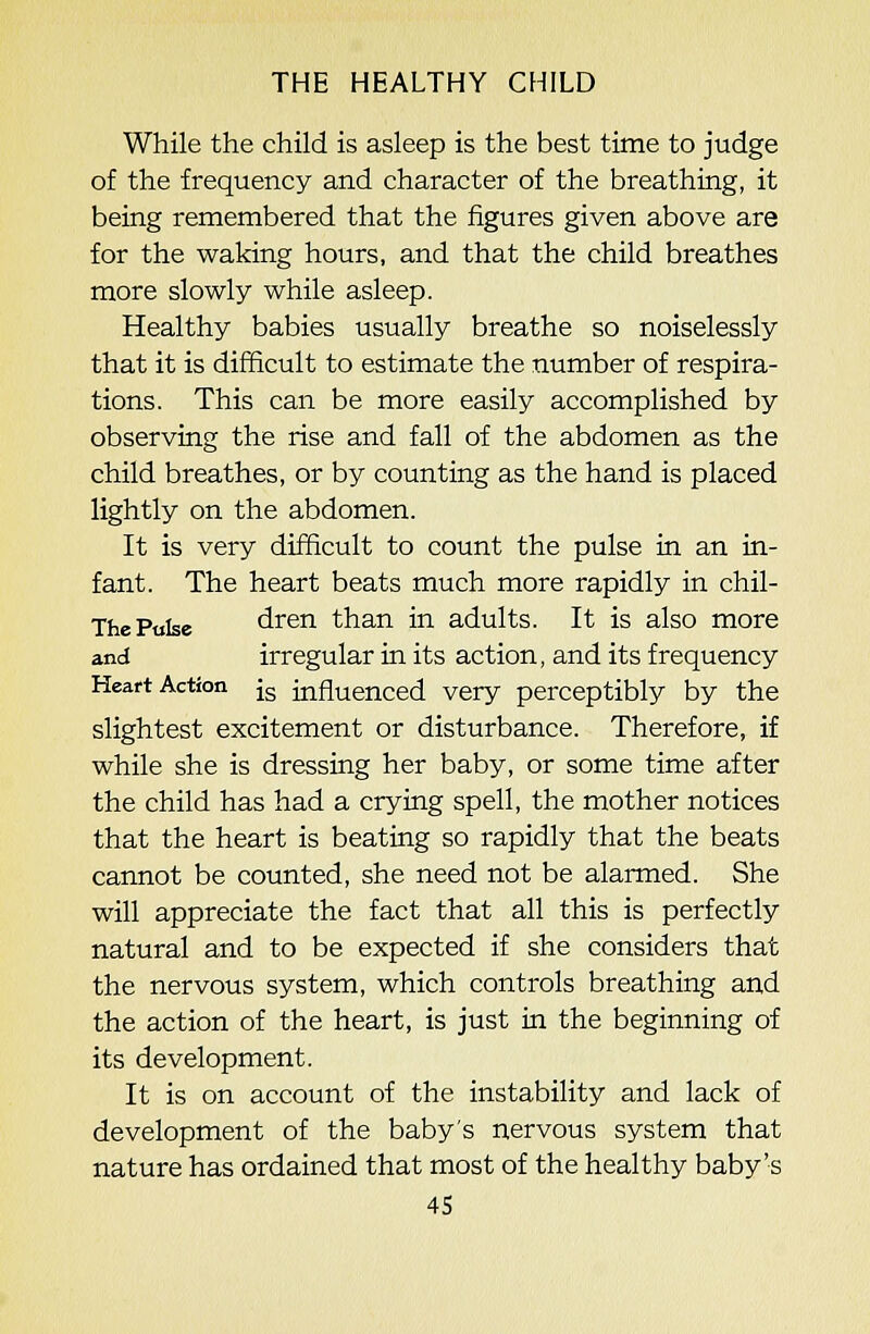 While the child is asleep is the best time to judge of the frequency and character of the breathing, it being remembered that the figures given above are for the waking hours, and that the child breathes more slowly while asleep. Healthy babies usually breathe so noiselessly that it is difficult to estimate the number of respira- tions. This can be more easily accomplished by observing the rise and fall of the abdomen as the child breathes, or by counting as the hand is placed lightly on the abdomen. It is very difficult to count the pulse in an in- fant. The heart beats much more rapidly in chil- The Pulse dren than in adults. It is also more and irregular in its action, and its frequency Heart Action jg influenced very perceptibly by the slightest excitement or disturbance. Therefore, if while she is dressing her baby, or some time after the child has had a crying spell, the mother notices that the heart is beating so rapidly that the beats cannot be counted, she need not be alarmed. She will appreciate the fact that all this is perfectly natural and to be expected if she considers that the nervous system, which controls breathing and the action of the heart, is just in the beginning of its development. It is on account of the instability and lack of development of the baby's nervous system that nature has ordained that most of the healthy baby's