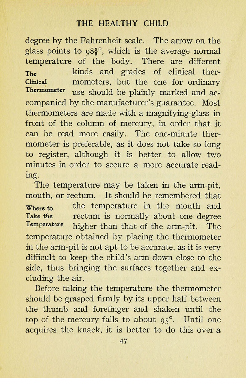 degree by the Fahrenheit scale. The arrow on the glass points to 98!°, which is the average normal temperature of the body. There are different jjie kinds and grades of clinical ther- Clinical mometers, but the one for ordinary Thermometer ^gg ghould be plainly marked and ac- companied by the manufacturer's guarantee. Most thermometers are made with a magnifying-glass in front of the column of mercury, in order that it can be read more easUy. The one-minute ther- mometer is preferable, as it does not take so long to register, although it is better to allow two minutes in order to secure a more accurate read- ing. The temperature may be taken in the arm-pit, mouth, or rectum. It should be remembered that ■Where to the temperature in the mouth and Take the rectum is normally about one degree Temperature higher than that of the arm-pit. The temperature obtained by placing the thermometer in the arm-pit is not apt to be accurate, as it is very difficult to keep the child's arm down close to the side, thus bringing the surfaces together and ex- cluding the air. Before taking the temperature the thermometer should be grasped firmly by its upper half between the thumb and forefinger and shaken until the top of the mercury falls to about 95°. Until one acquires the knack, it is better to do this over a