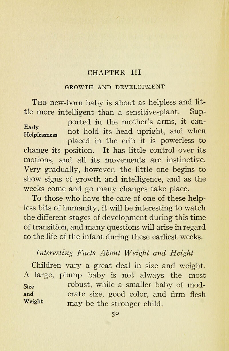 GROWTH AND DEVELOPMENT The new-bom baby is about as helpless and lit- tle more intelligent than a sensitive-plant. Sup- ported in the mother's arms, it can- Hdp^essness ^°* ^°^'^ ^^^ ^^^^ upright, and when placed in the crib it is powerless to change its position. It has little control over its motions, and all its movements are instinctive. Very gradually, however, the little one begins to show signs of growth and intelligence, and as the weeks come and go many changes take place. To those who have the care of one of these help- less bits of humanity, it will be interesting to watch the different stages of development during this time of transition, and many questions will arise in regard to the life of the infant during these earliest weeks. Interesting Facts About Weight and Height Children vary a great deal in size and weight. A large, plump baby is not always the most Size robust, while a smaller baby of mod- and erate size, good color, and firm flesh Weight j^a^y jjg |-j^g stronger child.