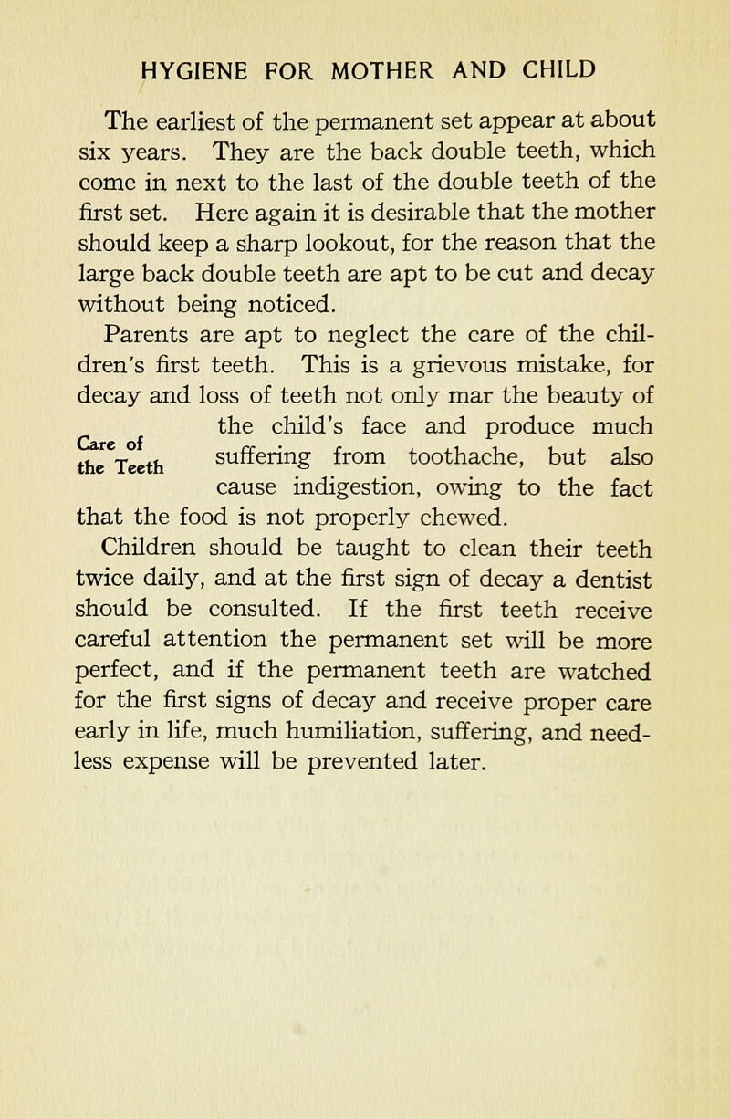 The earliest of the permanent set appear at about six years. They are the back double teeth, which come in next to the last of the double teeth of the first set. Here again it is desirable that the mother should keep a sharp lookout, for the reason that the large back double teeth are apt to be cut and decay without being noticed. Parents are apt to neglect the care of the chil- dren's first teeth. This is a grievous mistake, for decay and loss of teeth not only mar the beauty of the child's face and produce much the Teeth suffering from toothache, but also cause indigestion, owing to the fact that the food is not properly chewed. Children should be taught to clean their teeth twice daily, and at the first sign of decay a dentist should be consulted. If the first teeth receive careful attention the permanent set will be more perfect, and if the permanent teeth are watched for the first signs of decay and receive proper care early in life, much humiliation, suffering, and need- less expense will be prevented later.