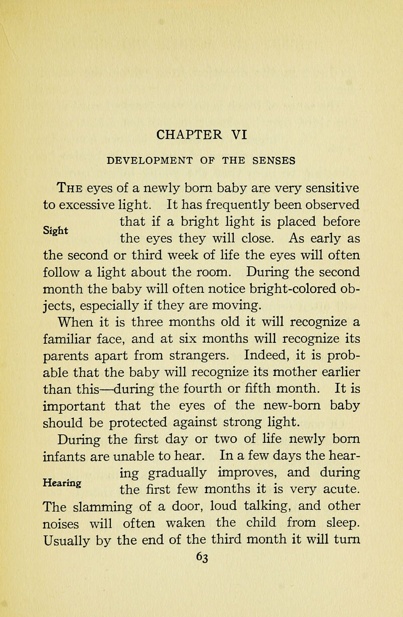 DEVELOPMENT OP THE SENSES The eyes of a newly bom baby are very sensitive to excessive light. It has frequently been observed that if a bright light is placed before '^ the eyes they will close. As early as the second or third week of life the eyes will often follow a light about the room. During the second month the baby will often notice bright-colored ob- jects, especially if they are moving. When it is three months old it will recognize a familiar face, and at six months will recognize its parents apart from strangers. Indeed, it is prob- able that the baby will recognize its mother earlier than this—during the fourth or fifth month. It is important that the eyes of the new-bom baby should be protected against strong light. During the first day or two of life newly bom infants are unable to hear. In a few days the hear- ing gradually improves, and during earmg ^^^ ^^^^ ^^^ months it is very acute. The slamming of a door, loud talking, and other noises will often waken the child from sleep. Usually by the end of the third month it will tum