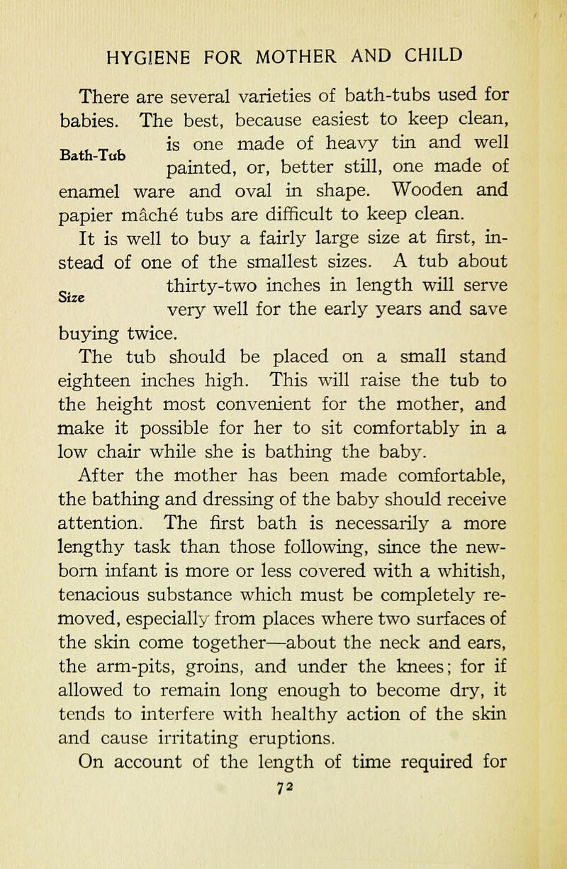 There are several varieties of bath-tubs used for babies. The best, because easiest to keep clean, is one made of heavy tin and well painted, or, better still, one made of enamel ware and oval in shape. Wooden and papier mache tubs are difficult to keep clean. It is well to buy a fairly large size at first, in- stead of one of the smallest sizes. A tub about thirty-two inches in length will serve very well for the early years and save buying twice. The tub should be placed on a small stand eighteen inches high. This will raise the tub to the height most convenient for the mother, and make it possible for her to sit comfortably in a low chair while she is bathing the baby. After the mother has been made comfortable, the bathing and dressing of the baby shovdd receive attention. The first bath is necessarily a more lengthy task than those following, since the new- bom infant is more or less covered with a whitish, tenacious substance which must be completely re- moved, especially from places where two surfaces of the skin come together—about the neck and ears, the arm-pits, groins, and under the knees; for if allowed to remain long enough to become dry, it tends to interfere with healthy action of the skin and cause irritating eruptions. On account of the length of time required for