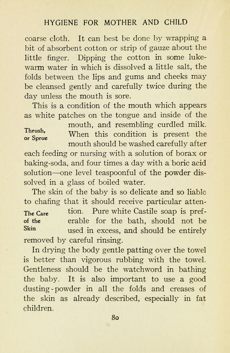 coarse cloth. It can best be done by wrapping a bit of absorbent cotton or strip of gauze about the little finger. Dipping the cotton in some luke- wai-m water in which is dissolved a little salt, the folds between the lips and gums and cheeks may be cleansed gently and carefully twice during the day unless the mouth is sore. This is a condition of the mouth which appears as white patches on the tongue and inside of the mouth, and resembling curdled milk. o^ ' When this condition is present the or bprue '^ mouth should be washed carefully after each feeding or nursing with a solution of borax or baking-soda, and four times a day with a boric acid solution—one level teaspoonful of the powder dis- solved in a glass of boiled water. The skin of the baby is so delicate and so liable to chafing that it should receive particular atten- The Care tion. Pure white Castile soap is pref- of the erable for the bath, should not be ^^'° used in excess, and should be entirely removed by careful rinsing. In drying the body gentle patting over the towel is better than vigorous rubbing with the towel. Gentleness should be the watchword in bathing the baby. It is also important to use a good dusting - powder in all the folds and creases of the skin as already described, especially in fat children.