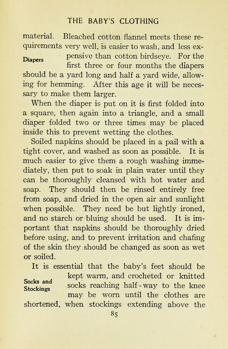 material. Bleached cotton flannel meets these re- quirements very well, is easier to wash, and less ex- Diapers pensive than cotton birdseye. For the first three or four months the diapers should be a yard long and half a yard wide, allow- ing for hemming. After this age it will be neces- sary to make them larger. When the diaper is put on it is first folded into a square, then again into a triangle, and a small diaper folded two or three times may be placed inside this to prevent wetting the clothes. Soiled napkins should be placed in a pail with a tight cover, and washed as soon as possible. It is much easier to give them a rough washing imme- diately, then put to soak in plain water until they can be thoroughly cleansed with hot water and soap. They should then be rinsed entirely free from soap, and dried in the open air and sunlight when possible. They need be but lightly ironed, and no starch or bluing should be used. It is im- portant that napkins should be thoroughly dried before using, and to prevent irritation and chafing of the skin they should be changed as soon as wet or soiled. It is essential that the baby's feet should be kept warm, and crocheted or knitted Stocfcin s socks reaching half-way to the knee may be worn until the clothes are shortened, when stockings extending above the 8S