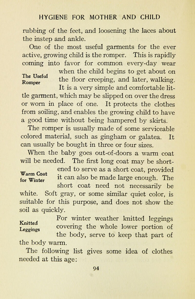 rubbing of the feet, and loosening the laces about the instep and ankle. One of the most useful garments for the ever active, growing child is the romper. This is rapidly coming into favor for common every-day wear when the child begins to get about on RompeT  *^® ^°°^ creeping, and later, walking. It is a very simple and comfortable lit- tle garment, which may be slipped on over the dress or worn in place of one. It protects the clothes from soiling, and enables the growing child to have a good time without being hampered by skirts. The romper is usually made of some serviceable colored material, such as gingham or galatea. It can usually be bought in three or four sizes. When the baby goes out-of-doors a warm coat will be needed. The first long coat may be short- ened to serve as a short coat, provided for^Winter ^* ^^^ ^^^° ^^ made large enough. The short coat need not necessarily be white. Soft gray, or some similar quiet color, is suitable for this purpose, and does not show the soil as quickly. For winter weather knitted leggings Leggines covering the whole lower portion of the body, serve to keep that part of the body warm. The following list gives some idea of clothes needed at this age: