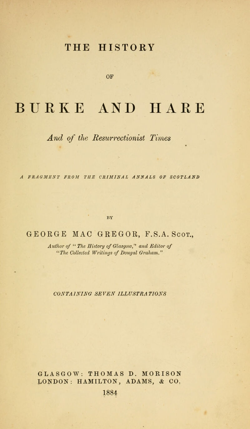 OF BURKE AND HARE And of the Resurrectionist Times A FRAGMENT FROM THE CRIMINAL ANNALS OF SCOTLAND GEORGE MAC GREGOR, F.S.A. Scot. Author of  The History of Glasgow, and Editor of The Collected Writings of Dougal Graham. CONTAINING SEVEN ILLUSTRATIONS GLASGOW: THOMAS D. MORISON LONDON: HAMILTON, ADAMS, & CO. 1884