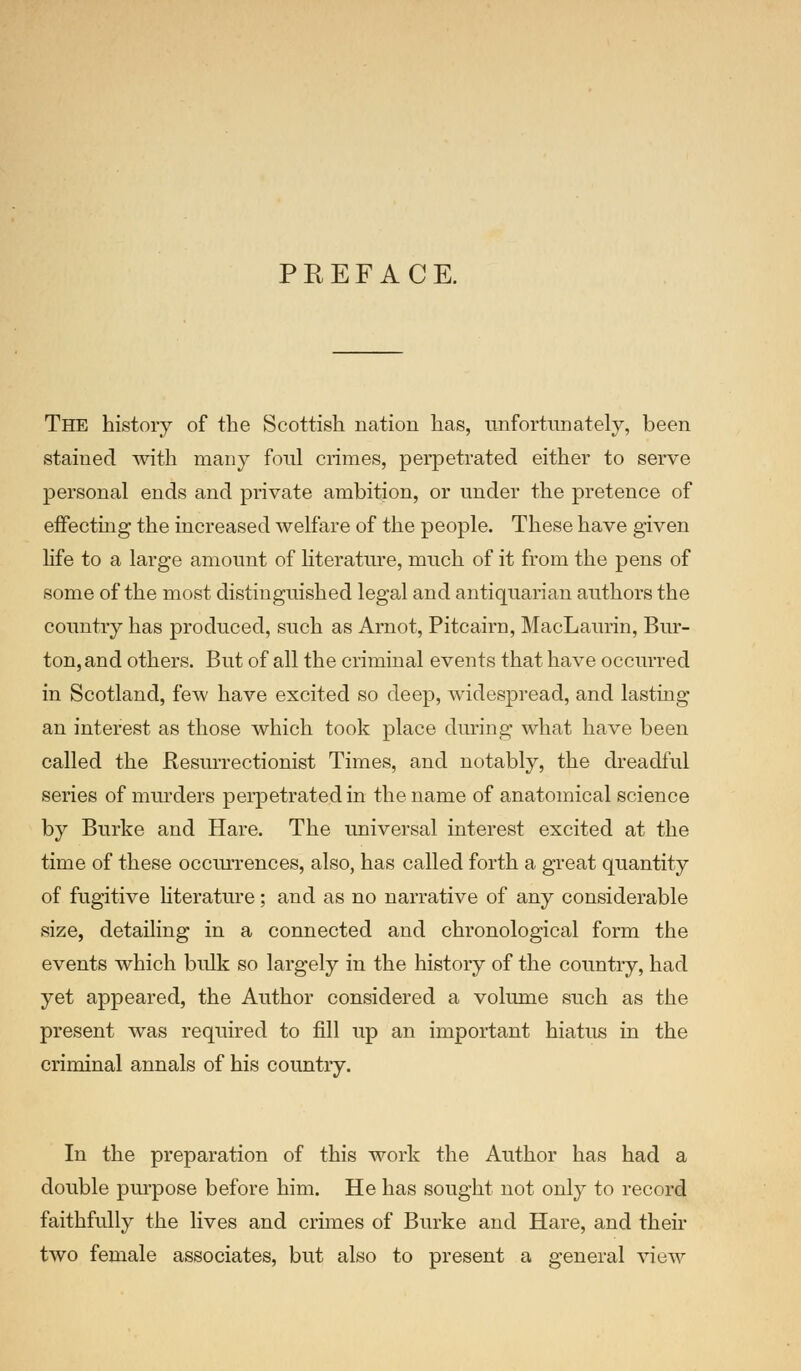 PREFACE. The history of the Scottish nation has, unfortunately, been stained with many foul crimes, perpetrated either to serve personal ends and private ambition, or under the pretence of effecting the increased welfare of the people. These have given life to a large amount of literature, much of it from the pens of some of the most distinguished legal and antiquarian authors the country has produced, such as Arnot, Pitcairn, MacLaurin, Bur- ton, and others. But of all the criminal events that have occurred in Scotland, few have excited so deep, widespread, and lasting an interest as those which took place during what have been called the Resurrectionist Times, and notably, the dreadful series of murders perpetrated in the name of anatomical science by Burke and Hare. The universal interest excited at the time of these occurrences, also, has called forth a great quantity of fugitive literature; and as no narrative of any considerable size, detailing in a connected and chronological form the events which bulk so largely in the history of the country, had yet appeared, the Author considered a volume such as the present was required to fill up an important hiatus in the criminal annals of his country. In the preparation of this work the Author has had a double purpose before him. He has sought not only to record faithfully the lives and crimes of Burke and Hare, and then- two female associates, but also to present a general view