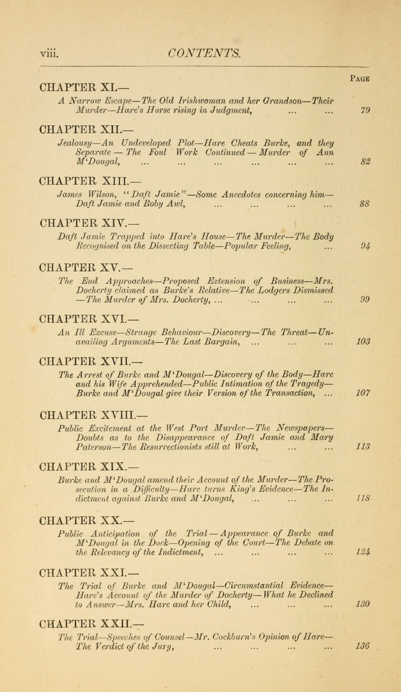 Page CHAPTER XL— A Narrow Escape—The Old Irishwoman and her Grandson—Their Murder—Hare's Horse rising in Judgment, ... ... 79 CHAPTER XIL— Jealousy—An Undeveloped Plot—Hare Cheats Burke, and they Separate — The Foul Work Continued — Murder of Ann M'Dougal, ... ... ... ... ... ... S2 CHAPTER XIIL— James Wilson, Daft Jamie—Some Anecdotes concerning him— Daft Jamie and Boby Aid, ... ... ... ... 88 CHAPTER XIV.— Daft Jamie Trapped into Hare's House—The Murder—The Body Recognised on the Dissecting Table—Popular Feeling, ... 04 CHAPTER XV.— The End Approaches—Proposed Extension of Business—Mrs. Docherty claimed as Burke's Relative—The Lodgers Dismissed —The Murder of Mrs. Docherty, ... ... ... ... 00 CHAPTER XVI. — An III Excuse—Strange Behaviour—Discovery—The Threat—Un- availing Arguments—The Last Bargain, ... ... ... 103 CHAPTER XVII.— The Arrest of Burke and M'Dougal—Discovery of the Body—Hare and his Wife Apprehended—Public Intimation of the Tragedy— Burke and M'Dougal give their Version of the Transaction, ... 107 CHAPTER XVIII.— Public Excitement at the West Port Murder—The Newspapers— Doubts as to the Disappearance of Daft Jamie and Mary Pater son—The Resurrectionists still at Work, ... ... 113 CHAPTER XIX.— Burke and M'Dougal amend their Account of the Murder—The Pro- secution in a Difficulty—Hare turns King's Evidence—The In- dictment against Burke and M'Dougal, ... ... ... 118 CHAPTER XX.— Public Anticipation of the Trial — Appearance of Burke and M'Dougal in the Dock—Opening of the Court—The Debate on the Relevancy of the Indictment, ... ... ... ... 12& CHAPTER XXL— The Trial of Burke and M'Dougal—Circumstantial Evidence— Hare's Account of the Murder of Docherty— What he Declined to Answer—Mrs. Hare and her Child, ... ... ... 130 CHAPTER XXIL— The Trial—Speeches of Counsel—Mr. Cockbum's Opinion of Hare— The Verdict of the Jury, ... ... ... ... 136