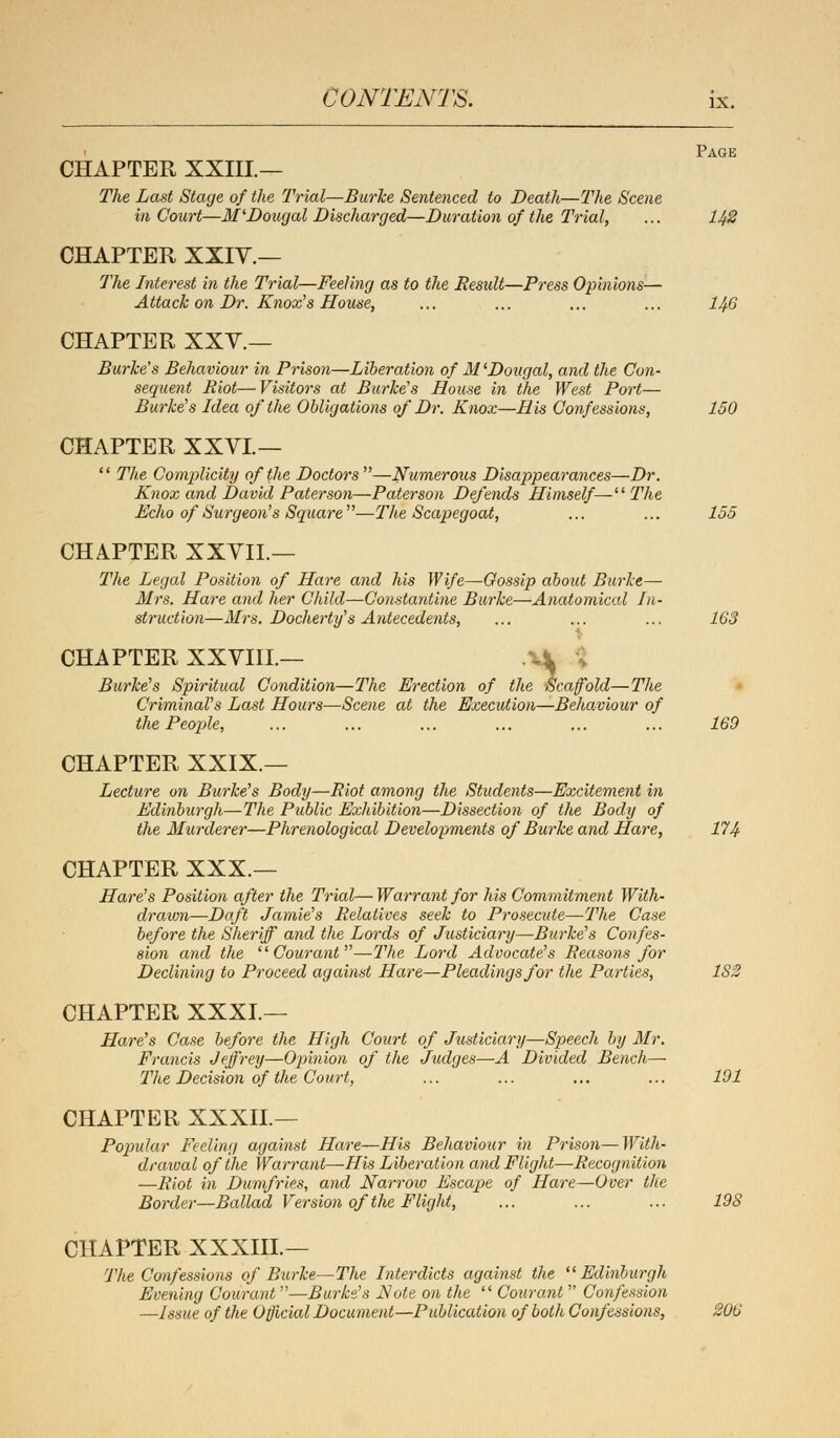 CHAPTER XXIII.— The Last Stage of the Trial—Burke Sentenced to Death—The Scene in Court—M'Dougal Discharged—Duration of the Trial, ... 142 CHAPTER XXIV.— The Interest in the Trial—Feeling as to the Result—Press Opinions— Attack on Dr. Knox7s House, ... ... ... ... 146 CHAPTER XXY.— Burke's Behaviour in Prison—Liberation of 31'Dougal, and the Con- sequent Riot—Visitors at Burke's House in the West Port— Burke's Idea of the Obligations of Dr. Knox—His Confessions, 150 CHAPTER XXVL—  The Complicity of the Doctors —Numerous Disappearances—Dr. Knox and David Pater son—Pater son Defends Himself— The Echo of Surgeon's Square—The Scapegoat, ... ... 155 CHAPTER XXVII.— The Legal Position of Hare and his Wife—Gossip aboid Burke— Mrs. Hare and her Child—Constantine Burke—Anatomical In- struction—Mrs. Docherty's Antecedents, ... ... ... 163 CHAPTER XXVIIL— V^ Burke's Spiritual Condition—The Erection of the Scaffold—The Criminal's Last Hours—Scene at the Execution—Behaviour of the People, ... ... ... ... ... ... 169 CHAPTER XXIX.— Lecture on Burke's Body—Riot among the Students—Excitement in Edinburgh—The Public Exhibition—Dissection of the Body of the Murderer—Phrenological Developments of Burke and Hare, 174 CHAPTER XXX — Hare's Position after the Trial— Warrant for his Commitment With- drawn—Daft Jamie's Relatives seek to Prosecute—The Case before the Sheriff and the Lords of Justiciary—Burke's Confes- sion and the Courant—The Lord Advocate's Reasons for Declining to Proceed against Hare—Pleadings for the Parties, 182 CHAPTER XXXI.— Hare's Case before the High Court of Justiciary—Speech by Mr. Francis Jeffrey—Opinion of the Judges—A Divided Bench— The Decision of the Court, ... ... ... ... 191 CHAPTER XXXII.— Popular Feeling against Hare—His Behaviour in Prison—With- drawal of the Warrant—His Liberation and Flight—Recognition —Riot in Dumfries, and Narrow Escape of Hare—Over the Border—Ballad Version of the Flight, ... ... ... 19S CHAPTER XXXIIL— The Confessions of Burke—The Interdicts against the Edinburgh Evening Courant—Burke's Note on the  Courant  Confession —Issue of the Official Document—Publication of both Confessions, 206