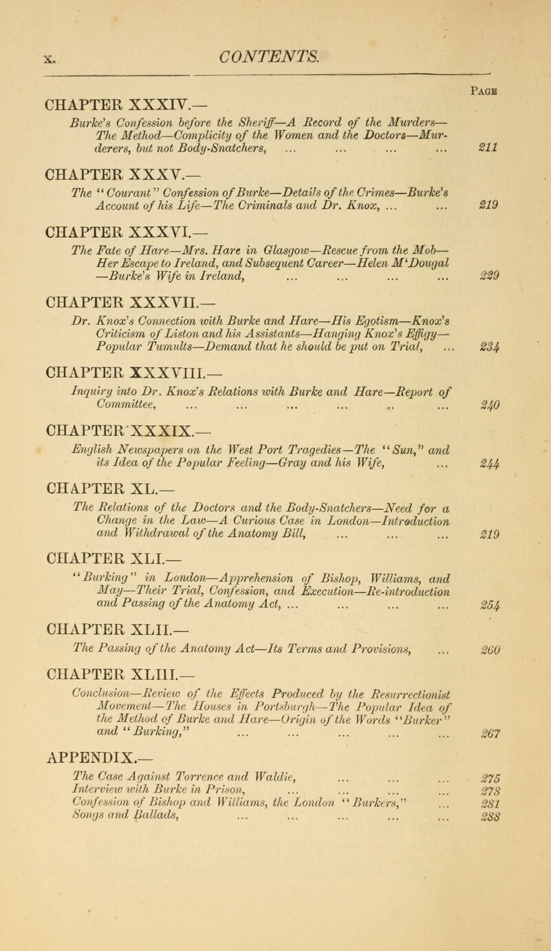 Page CHAPTER XXXIV.— Burke's Confession before the Sheriff—A Record of the Murders— The Method—Complicity of the Women and the Doctors—Mur- derers, but not Body-Snatchers, ... ... ... ... 211 CHAPTER XXXV.— The  Cour ant Confession of Burke—Details of the Crimes—Burke's Account of his Life—The Criminals and Dr. Knox, ... ... 219 CHAPTER XXXVI.— The Fate of Hare—Mrs. Hare in Glasgow—Rescue from the Mob— Her Escape to Ireland, and Subsequent Career—Helen M'Dougal —Burke's Wife in Ireland, ... ... ... ... 229 CHAPTER XXXVIL— Dr. Knox's Connection with Burke and Hare—His Egotism—Knox's Criticism of Liston and his Assista7its—Hanging Knox's Effigy— Popular Tumults—Demand that he should be put on Trial, ... 234 CHAPTER XXXVIIL— Inquiry into Dr. Knox's Relations with Burke and Hare—Report of Committee, ... ... ... ... .. ... 240 CHAPTER XXXIX.— English Newspapers on the West Port Tragedies—The Sun, and Us Idea of the Popular Feeling—Gray and his Wife, ... 244 CHAPTER XL.— The Relations of the Doctors and the Body-Snatchers—Need for a Change in the Law—A Curious Case in London—Introduction and Withdrawal of the Anatomy Bill, ... ... ... 219 CHAPTER XLL— Burking in London—Apprehension of Bishop, Williams, and May—Their Trial, Confession, and Execution—Re-introduction and Passing of the Anatomy Act, ... ... ... ... 254 CHAPTER XLIL— The Passing of the Anatomy Act—Its Terms and Provisions, ... 260 CHAPTER XLI1I— Conclusion—Review of the Effects Produced by the Resurrectionist Movement—The Houses in Portsburgh—The Popular Idea of the Method of Burke and Hare—Origin, of the Words Burker and Burking, ... ... ... ... ... 267 APPENDIX.— The Case Against Torrence and Woldie, ... ... ... 275 Interview with Burke in Prison, ... ... ... ... 278 Confession of Bishop and Williams, the London Burkers, ... 281 Songs and Ballads, ... ... ... ... ... 288