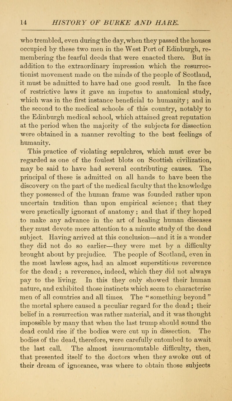 who trembled, even during the day, when they passed the houses occupied by these two men in the West Port of Edinburgh, re- membering the fearful deeds that were enacted there. But in addition to the extraordinary impression which the resurrec- tionist movement made on the minds of the people of Scotland, it must be admitted to have had one good result. In the face of restrictive laws it gave an impetus to anatomical study, which was in the first instance beneficial to humanity; and in the second to the medical schools of this country, notably to the Edinburgh medical school, which attained great reputation at the period when the majority of the subjects for dissection were obtained in a manner revolting to the best feelings of humanity. This practice of violating sepulchres, which must ever be regarded as one of the foulest blots on Scottish civilization, may be said to have had several contributing causes. The principal of these is admitted on all hands to have been the discovery on the part of the medical faculty that the knowledge they possessed of the human frame was founded rather upon uncertain tradition than upon empirical science; that they were practically ignorant of anatomy ; and that if they hoped to make any advance in the art of healing human diseases they must devote more attention to a minute study of the dead subject. Having arrived at this conclusion—and it is a wonder they did not do so earlier—they were met by a difficulty brought about by prejudice. The people of Scotland, even in the most lawless ages, had an almost superstitious reverence for the dead; a reverence, indeed, which they did not always pay to the living. In this they only showed their human nature, and exhibited those instincts which seem to characterise men of all countries and all times. The  something beyond  the mortal sphere caused a peculiar regard for the dead; their belief in a resurrection was rather material, and it was thought impossible by many that when the last trump should sound the dead could rise if the bodies were cut up in dissection. The bodies of the dead, therefore, were carefully entombed to await the last call. The almost insurmountable difficulty, then, that presented itself to the doctors when they awoke out of their dream of ignorance, was where to obtain those subjects