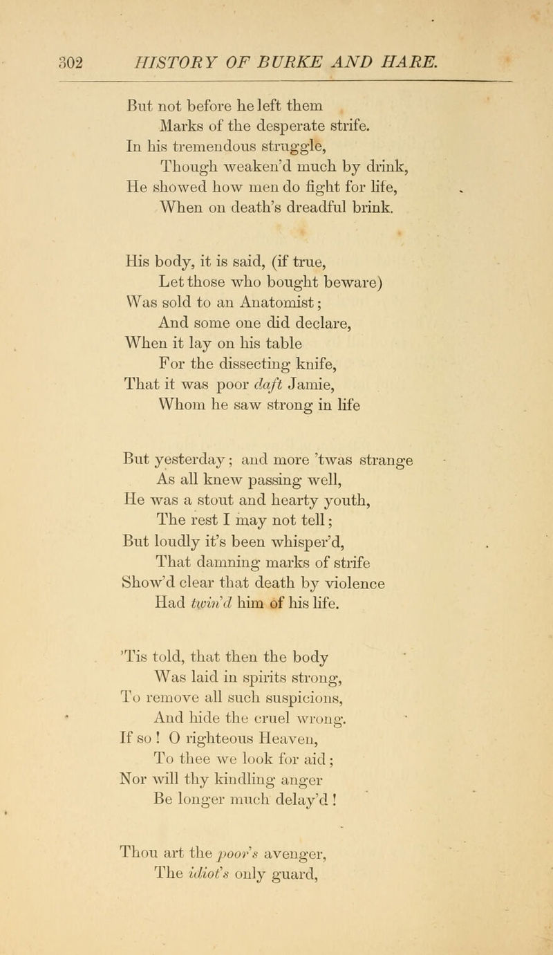 But not before he left them Marks of the desperate strife. In his tremendous struggle, Though weaken'd much by drink, He showed how men do fight for life, When on death's dreadful brink. His body, it is said, (if true, Let those who bought beware) Was sold to an Anatomist; And some one did declare, When it lay on his table For the dissecting knife, That it was poor daft Jamie, Whom he saw strong in life But yesterday; and more 'twas strange As all knew passing well, He was a stout and hearty youth, The rest I may not tell; But loudly it's been whisper'd, That damning marks of strife Show'd clear that death by violence Had twirid him of his life. 'Tis told, that then the body Was laid in spirits strong, To remove all such suspicions, And hide the cruel wrong. If so ! 0 righteous Heaveu, To thee we look for aid ; Nor will thy kindling anger Be longer much delay'd ! Thou art the poors avenger, The idiot's only guard,