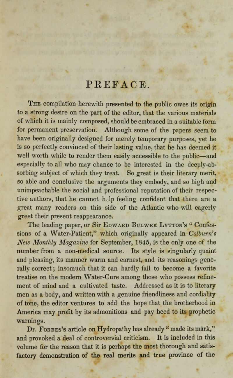 PREFACE. The compilation herewith presented to the public owes its origin to a strong desire on the part of the editor, that the various materials of which it is mainly composed, should be embraced in a suitable form for permanent preservation. Although some of the papers seem to have been originally designed for merely temporary purposes, yet he is so perfectly convinced of their lasting value, that he has deemed it well worth while to render them easily accessible to the public—and especially to all who may chance to be interested in the deeply-ab- sorbing subject of which they treat. So great is their literary merit, so able and conclusive the arguments they embody, and so high and unimpeachable the social and professional reputation of their respec- tive authors, that he cannot hjp feeling confident that there are a great many readers on this side of the Atlantic who will eagerly greet their present reappearance. The leading paper, or Sir Edward Bulwek Lytton's  Confes- sions of a Water-Patient, which originally appeared in Colburn's New Monthly Magazine for September, 1845, is the only one of the number from a non-medical source. Its style is singularly quaint and pleasing, its manner warm and earnest, and its reasonings gene- rally correct; insomuch that it can hardly fail to become a favorite treatise on the modern Water-Cure among those who possess refine- ment of mind and a cultivated taste. Addressed as it is to literary men as a body, and written with a genuine friendliness and cordiality of tone, the editor ventures to add the hope that the brotherhood in America may profit by its admonitions and pay heed to its prophetic warnings. Dr. Forbes's article on Hydropa'hy has already  made its mark, and provoked a deal of controversial criticism. It is included in this volume for the reason that it is perhaps the most thorough and satis- factory demonstration of the real merits and true province of the