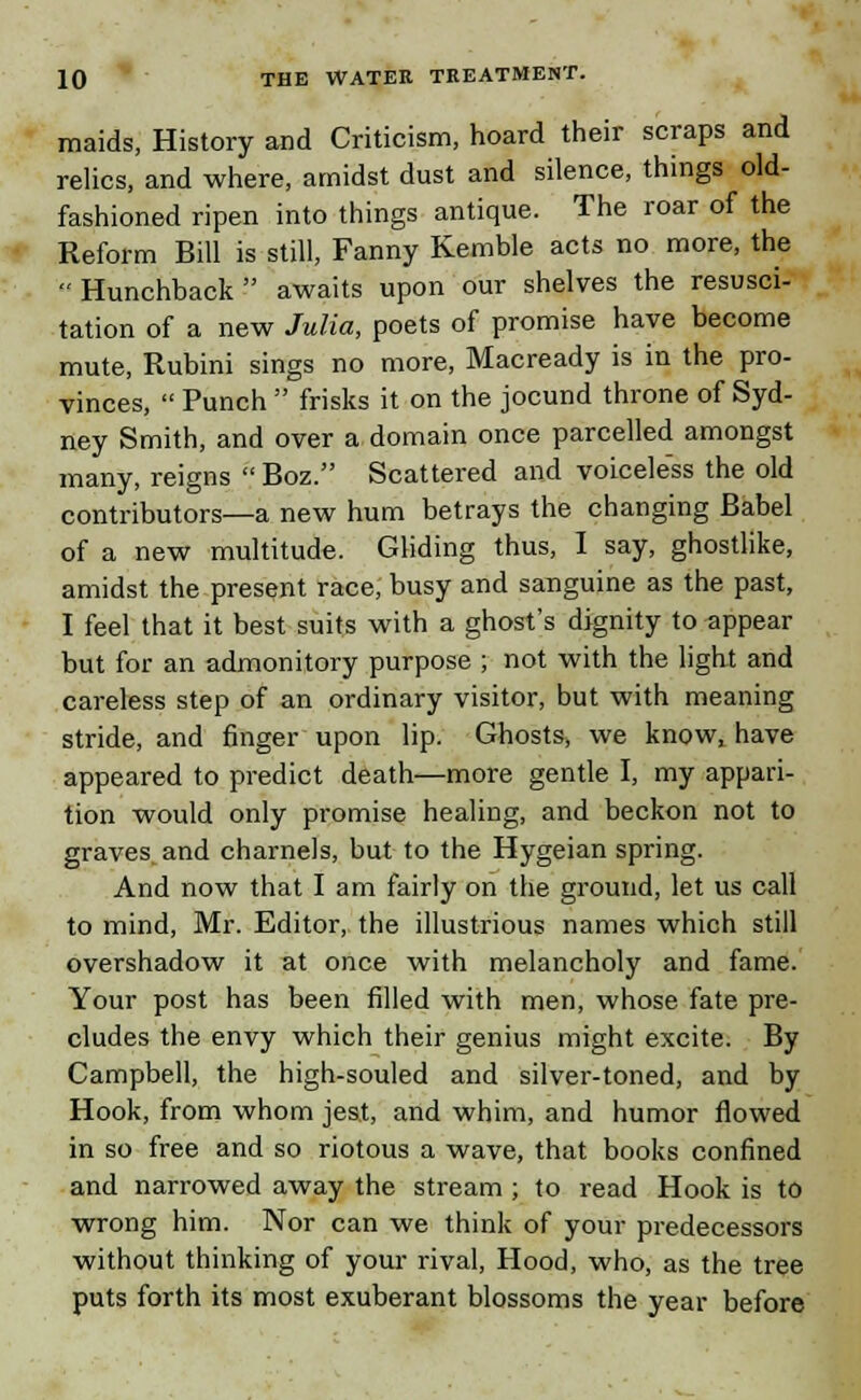 maids, History and Criticism, hoard their scraps and relics, and where, amidst dust and silence, things old- fashioned ripen into things antique. The roar of the Reform Bill is still, Fanny Kemble acts no more, the Hunchback awaits upon our shelves the resusci- tation of a new Julia, poets of promise have become mute, Rubini sings no more, Macready is in the pro- vinces,  Punch  frisks it on the jocund throne of Syd- ney Smith, and over a domain once parcelled amongst many, reigns Boz. Scattered and voiceless the old contributors—a new hum betrays the changing Babel of a new multitude. Gliding thus, I say, ghostlike, amidst the present race, busy and sanguine as the past, I feel that it best suits with a ghost's dignity to appear but for an admonitory purpose ; not with the light and careless step of an ordinary visitor, but with meaning stride, and finger upon lip. Ghosts, we know, have appeared to predict death—more gentle I, my appari- tion would only promise healing, and beckon not to graves, and charnels, but to the Hygeian spring. And now that I am fairly on the ground, let us call to mind, Mr. Editor, the illustrious names which still overshadow it at once with melancholy and fame. Your post has been filled with men, whose fate pre- cludes the envy which their genius might excite. By Campbell, the high-souled and silver-toned, and by Hook, from whom jest, and whim, and humor flowed in so free and so riotous a wave, that books confined and narrowed away the stream ; to read Hook is to wrong him. Nor can we think of your predecessors without thinking of your rival, Hood, who, as the tree puts forth its most exuberant blossoms the year before
