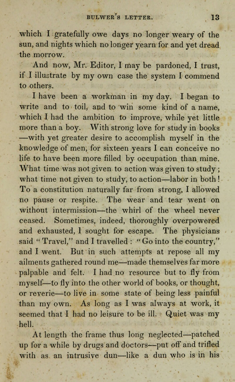 which I gratefully owe days no longer weary of the sun, and nights which no longer yearn for and yet dread the morrow. And now, Mr. Editor, I may be pardoned, I trust, if I illustrate by my own case the system I commend to others. I have been a workman in my day. I began to write and to toil, and to win some kind of a name, which I had the ambition to improve, while yet little more than a boy. With strong love for study in books —with yet greater desire to accomplish myself in the knowledge of men, for sixteen years I can conceive no life to have been more filled by occupation than mine. What time was not given to action was given to study ; what time not given to study, to action—labor in both ! To a constitution naturally far from strong, I allowed no pause or respite. The wear and tear went on without intermission—the whirl of the wheel never ceased. Sometimes, indeed, thoroughly overpowered and exhausted, 1 sought for escape. The physicians said  Travel, and I travelled :  Go into the country, and I went. But in such attempts at repose all my ailments gathered round me—made themselves far more palpable and felt. I had no resource but to fly from myself—to fly into the other world of books, or thought, or reverie—to live in some state of being less painful than my own. As long as I was always at work, it seemed that I had no leisure to be ill. Quiet was my hell. At length the frame thus long neglected—patched up for a while by drugs and doctors—put off and trifled with as an intrusive dun—like a dun who is in his