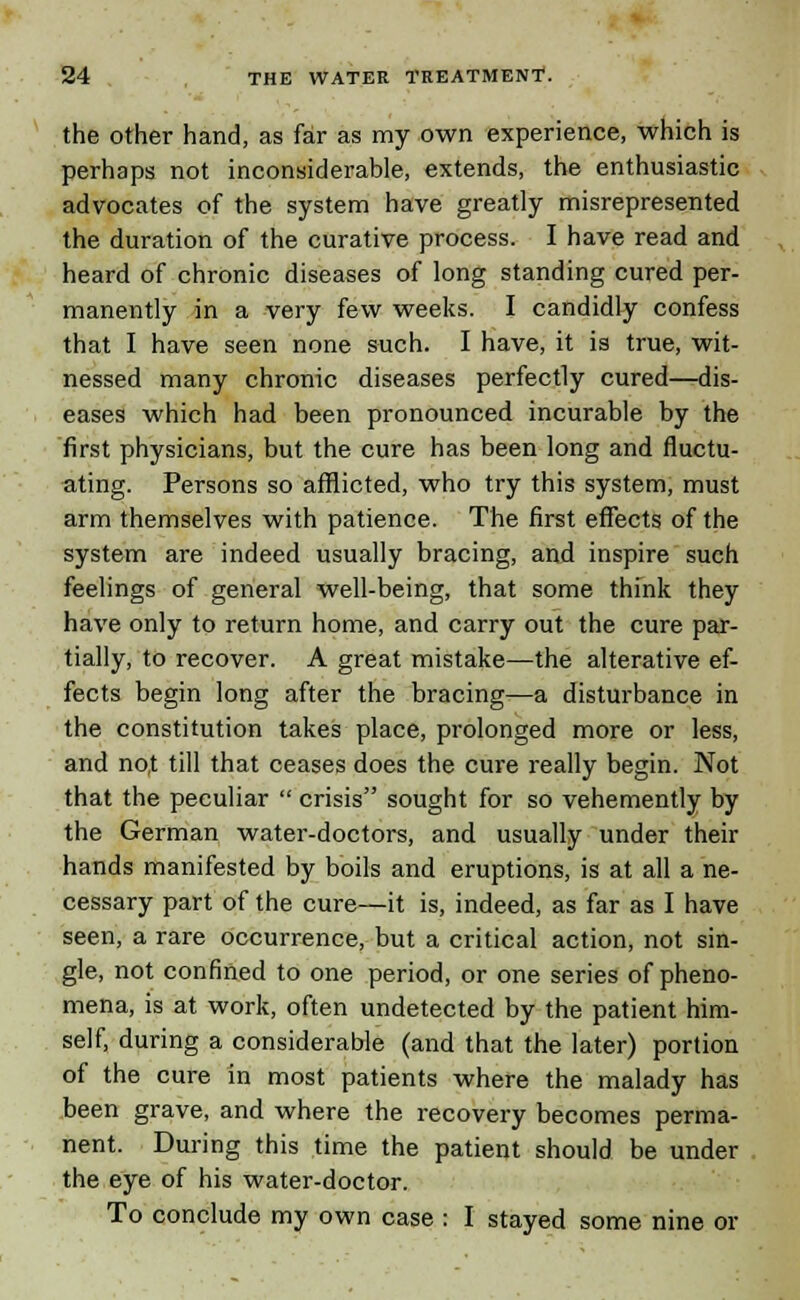 the other hand, as far as my own experience, which is perhaps not inconsiderable, extends, the enthusiastic advocates of the system have greatly misrepresented the duration of the curative process. I have read and heard of chronic diseases of long standing cured per- manently in a very few weeks. I candidly confess that I have seen none such. I have, it is true, wit- nessed many chronic diseases perfectly cured—dis- eases which had been pronounced incurable by the first physicians, but the cure has been long and fluctu- ating. Persons so afflicted, who try this system, must arm themselves with patience. The first effects of the system are indeed usually bracing, and inspire such feelings of general well-being, that some think they have only to return home, and carry out the cure par- tially, to recover. A great mistake—the alterative ef- fects begin long after the bracing—a disturbance in the constitution takes place, prolonged more or less, and not till that ceases does the cure really begin. Not that the peculiar  crisis sought for so vehemently by the German water-doctors, and usually under their hands manifested by boils and eruptions, is at all a ne- cessary part of the cure—it is, indeed, as far as I have seen, a rare occurrence, but a critical action, not sin- gle, not confined to one period, or one series of pheno- mena, is at work, often undetected by the patient him- self, during a considerable (and that the later) portion of the cure in most patients where the malady has been grave, and where the recovery becomes perma- nent. During this time the patient should be under the eye of his water-doctor. To conclude my own case : I stayed some nine or