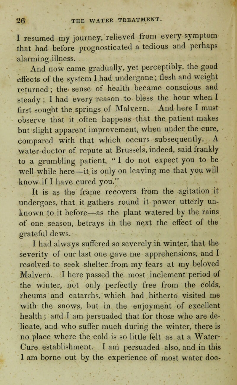 I resumed my journey, relieved from every symptom that had before prognosticated a tedious and perhaps alarming illness. And now came gradually, yet perceptibly, the good effects of the system I had undergone; flesh and weight returned; the. sense of health became conscious and steady ; I had every reason to bless the hour when I first sought the springs of Malvern. And here I must observe that it often happens that the patient makes but slight apparent improvement, when under the cure, compared with that which occurs subsequently. A water-doctor of repute at Brussels, indeed, said frankly to a grumbling patient,  I do not expect you to be well while here—it is only on leaving me that you will know if I have cured you. It is as the frame recovers from the agitation it undergoes, that it gathers round it power utterly un- known to it before—as the plant watered by the rains of one season, betrays in the next the effect of the grateful dews. I had always suffered so severely in winter, that the severity of our last one gave me apprehensions, and I resolved to seek shelter from my fears at my beloved Malvern. I here passed the most inclement period of the winter, not only perfectly free from the colds, rheums and catarrhs, which had hitherto visited me with the snows, but in the enjoyment of excellent health; and I am persuaded that for those who are de- licate, and who suffer much during the winter, there is no place where the cold is so little felt as at a Water- Cure establishment. I am persuaded also, and in this 1 am borne out by the experience of most water doc-