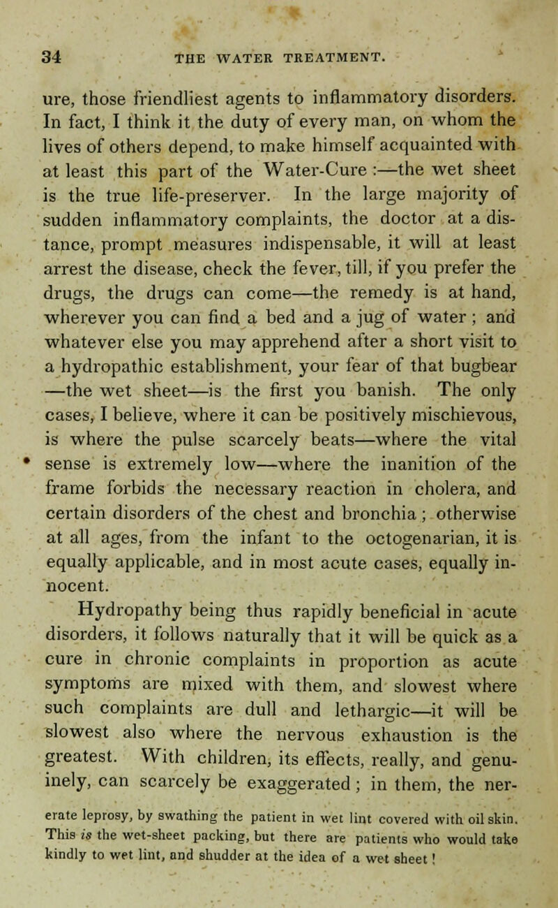 ure, those friendliest agents to inflammatory disorders. In fact, I think it the duty of every man, on whom the lives of others depend, to make himself acquainted with at least this part of the Water-Cure :—the wet sheet is the true life-preserver. In the large majority of sudden inflammatory complaints, the doctor at a dis- tance, prompt measures indispensable, it will at least arrest the disease, check the fever, till, if you prefer the drugs, the drugs can come—the remedy is at hand, wherever you can find a bed and a jug of water ; and whatever else you may apprehend after a short visit to a hydropathic establishment, your fear of that bugbear —the wet sheet—is the first you banish. The only cases, I believe, where it can be positively mischievous, is where the pulse scarcely beats—where the vital sense is extremely low—where the inanition of the frame forbids the necessary reaction in cholera, and certain disorders of the chest and bronchia ; otherwise at all ages, from the infant to the octogenarian, it is equally applicable, and in most acute cases, equally in- nocent. Hydropathy being thus rapidly beneficial in acute disorders, it follows naturally that it will be quick as a cure in chronic complaints in proportion as acute symptoms are mixed with them, and slowest where such complaints are dull and lethargic—it will be slowest also where the nervous exhaustion is the greatest. With children, its effects, really, and genu- inely, can scarcely be exaggerated; in them, the ner- erate leprosy, by swathing the patient in wet lint covered with oilskin. This is the wet-sheet packing, but there are patients who would take kindly to wet lint, and shudder at the idea of a wet sheet!