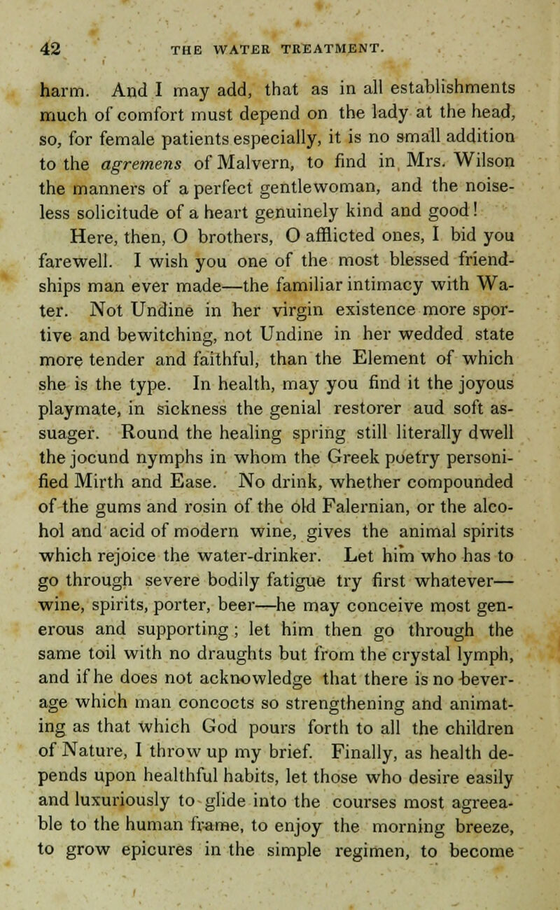 harm. And I may add, that as in all establishments much of comfort must depend on the lady at the head, so, for female patients especially, it is no small addition to the agremens of Malvern, to find in Mrs. Wilson the manners of a perfect gentlewoman, and the noise- less solicitude of a heart genuinely kind and good! Here, then, O brothers, O afflicted ones, I bid you farewell. I wish you one of the most blessed friend- ships man ever made—the familiar intimacy with Wa- ter. Not Undine in her virgin existence more spor- tive and bewitching, not Undine in her wedded state more tender and faithful, than the Element of which she is the type. In health, may you find it the joyous playmate, in sickness the genial restorer aud soft as- suager. Round the healing spring still literally dwell the jocund nymphs in whom the Greek poetry personi- fied Mirth and Ease. No drink, whether compounded of the gums and rosin of the old Falernian, or the alco- hol and acid of modern wine, gives the animal spirits which rejoice the water-drinker. Let him who has to go through severe bodily fatigue try first whatever— wine, spirits, porter, beer—he may conceive most gen- erous and supporting; let him then go through the same toil with no draughts but from the crystal lymph, and if he does not acknowledge that there is no bever- age which man concocts so strengthening and animat- ing as that which God pours forth to all the children of Nature, I throw up my brief. Finally, as health de- pends upon healthful habits, let those who desire easily and luxuriously to glide into the courses most agreea- ble to the human frame, to enjoy the morning breeze, to grow epicures in the simple regimen, to become