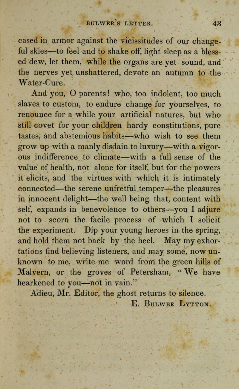 cased in armor against the vicissitudes of our change- ful skies—to feel and to shake off, light sleep as a bless- ed dew, let them, while the organs are yet sound, and the nerves yet unshattered, devote an autumn to the Water-Cure. And you, O parents! who, too indolent, too much slaves to custom, to endure change for yourselves, to renounce for a while your artificial natures, but who still covet for your children hardy constitutions, pure tastes, and abstemious habits—who wish to see them grow up with a manly disdain to luxury—with a vigor- ous indifference to climate—with a full sense of the value of health, not alone for itself, but for the powers it elicits, and the virtues with which it is intimately connected—the serene unfretful temper—the pleasures in innocent delight—the well being that, content with self, expands in benevolence to others—you I adjure not to scorn the facile process of which I solicit the experiment. Dip your young heroes in the spring, and hold them not back by the heel. May my exhor- tations find believing listeners, and may some, now un- known to me, write me word from the green hills of Malvern, or the groves of Petersham,  We have hearkened to you—not in vain. Adieu, Mr. Editor, the ghost returns to silence. E. Bulwer Lytton.