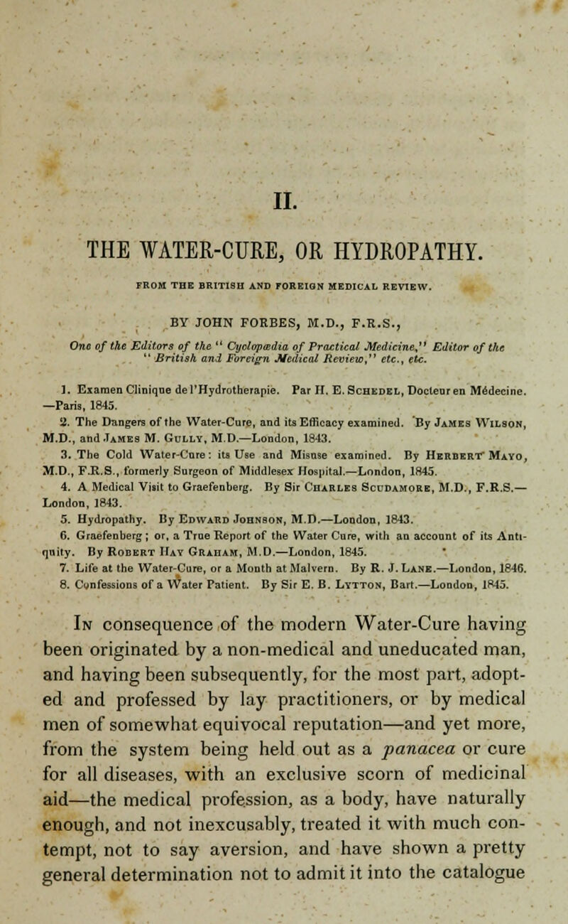 II. THE WATER-CURE, OR HYDROPATHY. FROM THE BRITISH AND FOREIGN MEDICAL REVIEW. BY JOHN FORBES, M.D., F.R.S., One of the Editors of the  Cyclopaedia of Practical Medicine, Editor of the  British and Foreign Medical Review, etc., etc. 1. Examendiniqne de PHydrotherapie. Par II. E. Schedel, Docteuren Medecine. —Paris, 1845. a. The Dangers of the Water-Cure, and its Efficacy examined. By James Wilson, M.D., and James M. Gully, M.D.—London, 1843. 3. The Cold Water-Care: its Use and Misuse examined. By Herbert Mayo, M.D., F.R.S., formerly Surgeon of Middlesex Hospital.—London, 1845. 4. A Medical Visit to Graefenberg. By Sir Charles Scudamore, M.D., F.R.S.— London, 1843. 5. Hydropathy. By Edward Johnson, M.D.—London, 1843. 6. Graefenberg ; or, a Trne Report of the Water Cure, with an account of its Anti- quity. By Robert Hay Graham, M.D.—London, 1845. 7. Life at the Water-Cure, or a Month at Malvern. By R. J. Lane.—London, 1846. 8. Cwnfessions of a Water Patient. By Sir E. B. Lytton, Bart.—London, 1845. In consequence of the modern Water-Cure having been originated by a non-medical and uneducated man, and having been subsequently, for the most part, adopt- ed and professed by lay practitioners, or by medical men of somewhat equivocal reputation—and yet more, from the system being held out as a panacea or cure for all diseases, with an exclusive scorn of medicinal aid—the medical profession, as a body, have naturally enough, and not inexcusably, treated it with much con- tempt, not to say aversion, and have shown a pretty general determination not to admit it into the catalogue