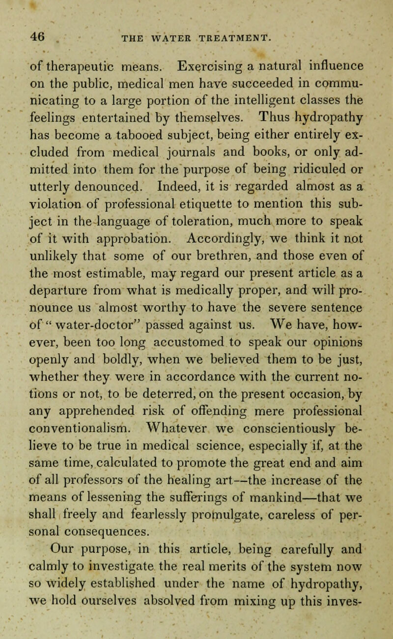 of therapeutic means. Exercising a natural influence on the public, medical men have succeeded in commu- nicating to a large portion of the intelligent classes the feelings entertained by themselves. Thus hydropathy- has become a tabooed subject, being either entirely ex- cluded from medical journals and books, or only ad- mitted into them for the purpose of being ridiculed or utterly denounced. Indeed, it is regarded almost as a violation of professional etiquette to mention this sub- ject in the language of toleration, much more to speak of it with approbation. Accordingly, we think it not unlikely that some of our brethren, and those even of the most estimable, may regard our present article as a departure from what is medically proper, and will pro- nounce us almost worthy to have the severe sentence of  water-doctor passed against us. We have, how- ever, been too long accustomed to speak our opinions openly and boldly, when we believed them to be just, whether they were in accordance with the current no- tions or not, to be deterred, on the present occasion, by any apprehended risk of offending mere professional conventionalism. Whatever we conscientiously be- lieve to be true in medical science, especially if, at the same time, calculated to promote the great end and aim of all professors of the healing art—the increase of the means of lessening the sufferings of mankind—that we shall freely and fearlessly promulgate, careless of per- sonal consequences. Our purpose, in this article, being carefully and calmly to investigate the real merits of the system now so widely established under the name of hydropathy, we hold ourselves absolved from mixing up this inves-