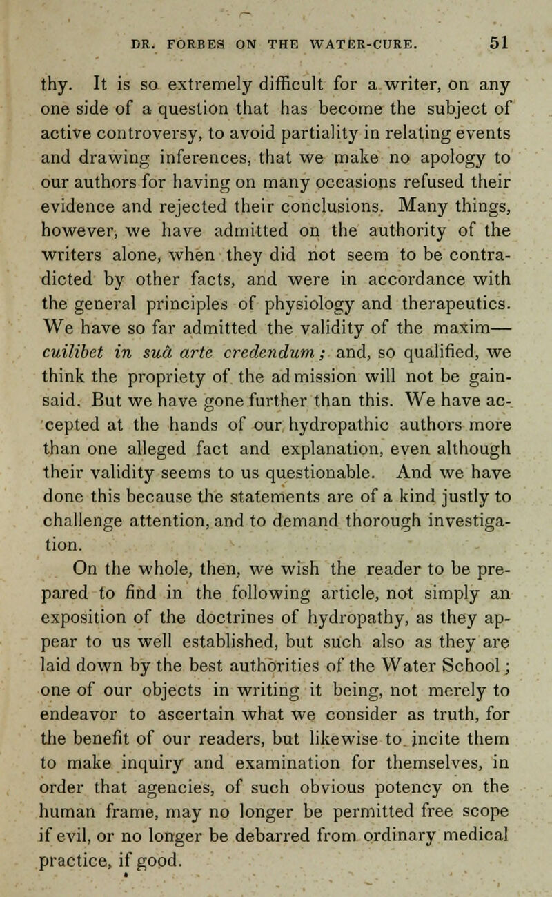 thy. It is sa extremely difficult for a writer, on any one side of a question that has become the subject of active controversy, to avoid partiality in relating events and drawing inferences, that we make no apology to our authors for having on many occasions refused their evidence and rejected their conclusions. Many things, however, we have admitted on the authority of the writers alone, when they did not seem to be contra- dicted by other facts, and were in accordance with the general principles of physiology and therapeutics. We have so far admitted the validity of the maxim— cuilibet in sua arte credendum; and, so qualified, we think the propriety of the ad mission will not be gain- said. But we have gone further than this. We have ac- cepted at the hands of our hydropathic authors more than one alleged fact and explanation, even although their validity seems to us questionable. And we have done this because tire statements are of a kind justly to challenge attention, and to demand thorough investiga- tion. On the whole, then, we wish the reader to be pre- pared to find in the following article, not simply an exposition of the doctrines of hydropathy, as they ap- pear to us well established, but such also as they are laid down by the best authorities of the Water School; one of our objects in writing it being, not merely to endeavor to ascertain what we consider as truth, for the benefit of our readers, but likewise to. incite them to make inquiry and examination for themselves, in order that agencies, of such obvious potency on the human frame, may no longer be permitted free scope if evil, or no longer be debarred from ordinary medical practice, if good.